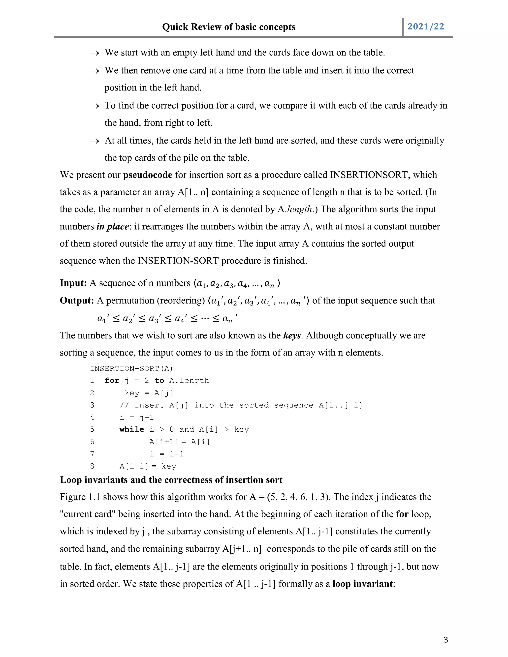 Quick Review of basic concepts 2021/22
3
 We start with an empty left hand and the cards face down on the table.
 We then remove one card at a time from the table and insert it into the correct
position in the left hand.
 To find the correct position for a card, we compare it with each of the cards already in
the hand, from right to left.
 At all times, the cards held in the left hand are sorted, and these cards were originally
the top cards of the pile on the table.
We present our pseudocode for insertion sort as a procedure called INSERTIONSORT, which
takes as a parameter an array A[1.. n] containing a sequence of length n that is to be sorted. (In
the code, the number n of elements in A is denoted by A.length.) The algorithm sorts the input
numbers in place: it rearranges the numbers within the array A, with at most a constant number
of them stored outside the array at any time. The input array A contains the sorted output
sequence when the INSERTION-SORT procedure is finished.
Input: A sequence of n numbers 〈 , , , , … , 〉
Output: A permutation (reordering) 〈 , , , , … , 〉 of the input sequence such that
≤ ≤ ≤ ≤ ⋯ ≤
The numbers that we wish to sort are also known as the keys. Although conceptually we are
sorting a sequence, the input comes to us in the form of an array with n elements.
INSERTION-SORT(A)
1 for j = 2 to A.length
2 key = A[j]
3 // Insert A[j] into the sorted sequence A[1..j-1]
4 i = j-1
5 while i > 0 and A[i] > key
6 A[i+1] = A[i]
7 i = i-1
8 A[i+1] = key
Loop invariants and the correctness of insertion sort
Figure 1.1 shows how this algorithm works for A = (5, 2, 4, 6, 1, 3). The index j indicates the
"current card" being inserted into the hand. At the beginning of each iteration of the for loop,
which is indexed by j , the subarray consisting of elements A[1.. j-1] constitutes the currently
sorted hand, and the remaining subarray A[j+1.. n] corresponds to the pile of cards still on the
table. In fact, elements A[1.. j-1] are the elements originally in positions 1 through j-1, but now
in sorted order. We state these properties of A[1 .. j-1] formally as a loop invariant:
 