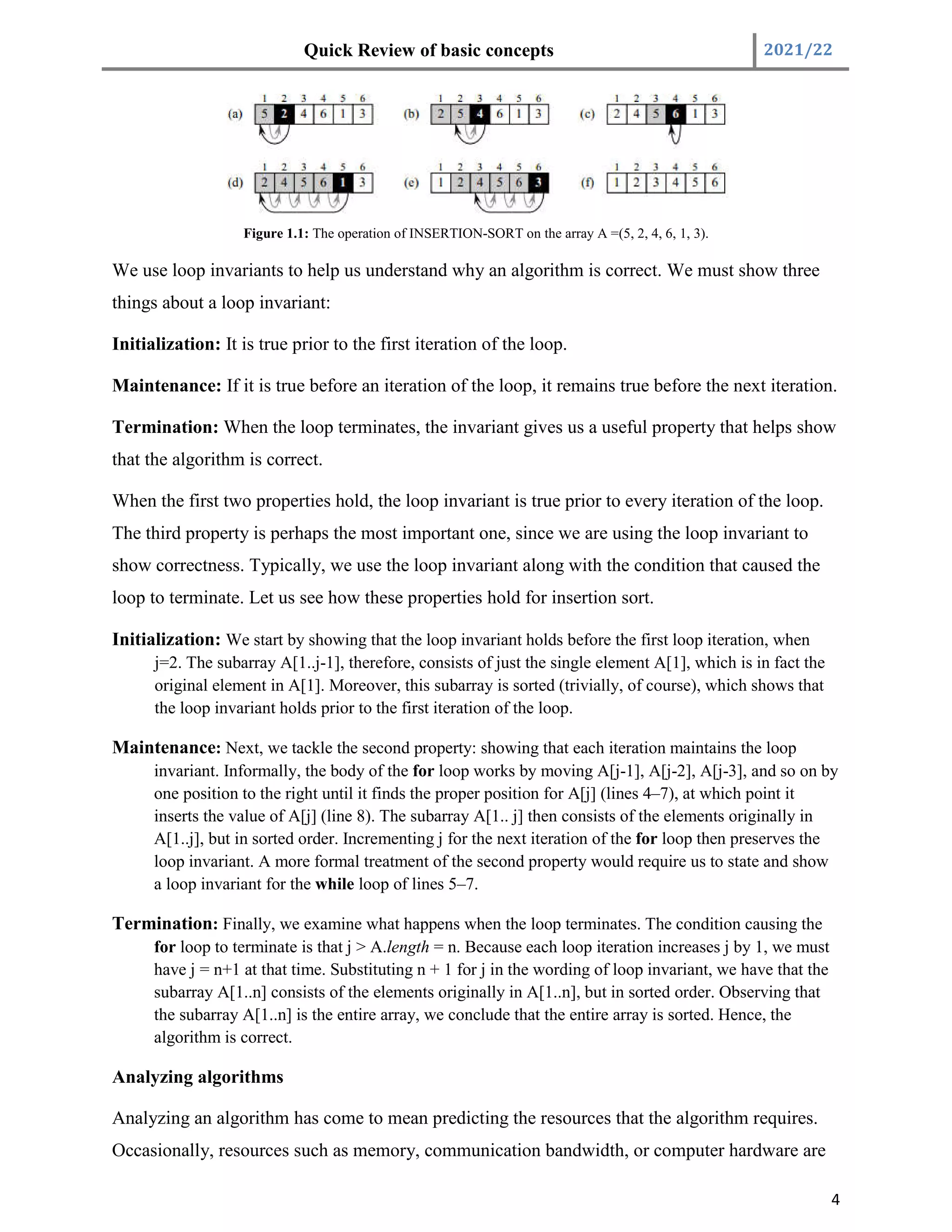 Quick Review of basic concepts 2021/22
4
Figure 1.1: The operation of INSERTION-SORT on the array A =(5, 2, 4, 6, 1, 3).
We use loop invariants to help us understand why an algorithm is correct. We must show three
things about a loop invariant:
Initialization: It is true prior to the first iteration of the loop.
Maintenance: If it is true before an iteration of the loop, it remains true before the next iteration.
Termination: When the loop terminates, the invariant gives us a useful property that helps show
that the algorithm is correct.
When the first two properties hold, the loop invariant is true prior to every iteration of the loop.
The third property is perhaps the most important one, since we are using the loop invariant to
show correctness. Typically, we use the loop invariant along with the condition that caused the
loop to terminate. Let us see how these properties hold for insertion sort.
Initialization: We start by showing that the loop invariant holds before the first loop iteration, when
j=2. The subarray A[1..j-1], therefore, consists of just the single element A[1], which is in fact the
original element in A[1]. Moreover, this subarray is sorted (trivially, of course), which shows that
the loop invariant holds prior to the first iteration of the loop.
Maintenance: Next, we tackle the second property: showing that each iteration maintains the loop
invariant. Informally, the body of the for loop works by moving A[j-1], A[j-2], A[j-3], and so on by
one position to the right until it finds the proper position for A[j] (lines 4–7), at which point it
inserts the value of A[j] (line 8). The subarray A[1.. j] then consists of the elements originally in
A[1..j], but in sorted order. Incrementing j for the next iteration of the for loop then preserves the
loop invariant. A more formal treatment of the second property would require us to state and show
a loop invariant for the while loop of lines 5–7.
Termination: Finally, we examine what happens when the loop terminates. The condition causing the
for loop to terminate is that j > A.length = n. Because each loop iteration increases j by 1, we must
have j = n+1 at that time. Substituting n + 1 for j in the wording of loop invariant, we have that the
subarray A[1..n] consists of the elements originally in A[1..n], but in sorted order. Observing that
the subarray A[1..n] is the entire array, we conclude that the entire array is sorted. Hence, the
algorithm is correct.
Analyzing algorithms
Analyzing an algorithm has come to mean predicting the resources that the algorithm requires.
Occasionally, resources such as memory, communication bandwidth, or computer hardware are
 
