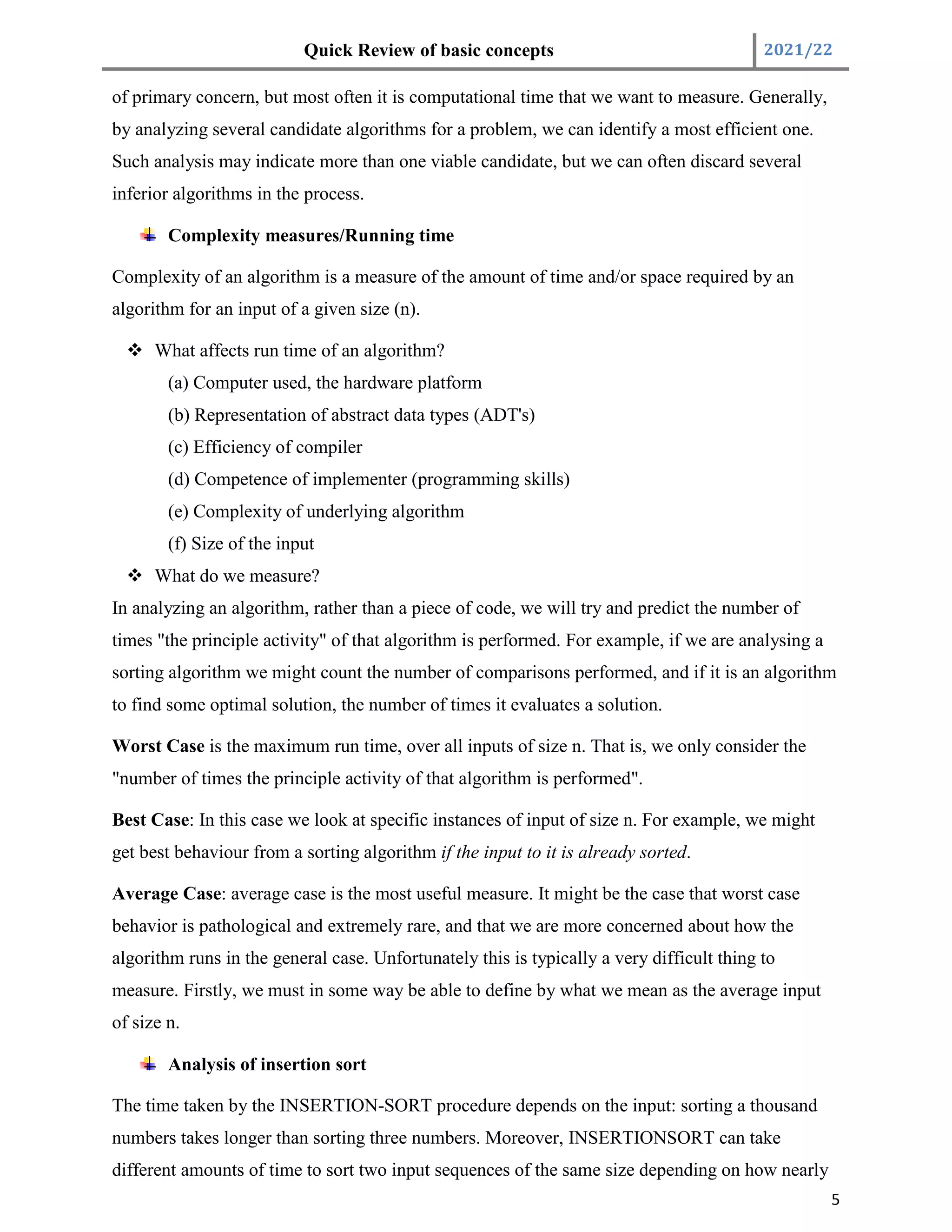 Quick Review of basic concepts 2021/22
5
of primary concern, but most often it is computational time that we want to measure. Generally,
by analyzing several candidate algorithms for a problem, we can identify a most efficient one.
Such analysis may indicate more than one viable candidate, but we can often discard several
inferior algorithms in the process.
Complexity measures/Running time
Complexity of an algorithm is a measure of the amount of time and/or space required by an
algorithm for an input of a given size (n).
 What affects run time of an algorithm?
(a) Computer used, the hardware platform
(b) Representation of abstract data types (ADT's)
(c) Efficiency of compiler
(d) Competence of implementer (programming skills)
(e) Complexity of underlying algorithm
(f) Size of the input
 What do we measure?
In analyzing an algorithm, rather than a piece of code, we will try and predict the number of
times "the principle activity" of that algorithm is performed. For example, if we are analysing a
sorting algorithm we might count the number of comparisons performed, and if it is an algorithm
to find some optimal solution, the number of times it evaluates a solution.
Worst Case is the maximum run time, over all inputs of size n. That is, we only consider the
"number of times the principle activity of that algorithm is performed".
Best Case: In this case we look at specific instances of input of size n. For example, we might
get best behaviour from a sorting algorithm if the input to it is already sorted.
Average Case: average case is the most useful measure. It might be the case that worst case
behavior is pathological and extremely rare, and that we are more concerned about how the
algorithm runs in the general case. Unfortunately this is typically a very difficult thing to
measure. Firstly, we must in some way be able to define by what we mean as the average input
of size n.
Analysis of insertion sort
The time taken by the INSERTION-SORT procedure depends on the input: sorting a thousand
numbers takes longer than sorting three numbers. Moreover, INSERTIONSORT can take
different amounts of time to sort two input sequences of the same size depending on how nearly
 