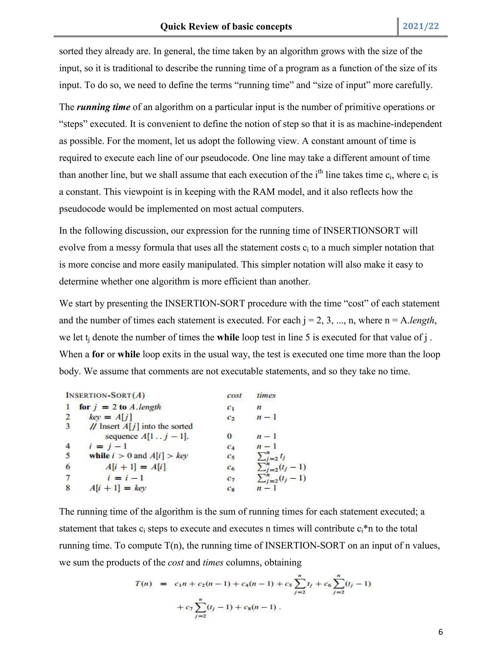 Quick Review of basic concepts 2021/22
6
sorted they already are. In general, the time taken by an algorithm grows with the size of the
input, so it is traditional to describe the running time of a program as a function of the size of its
input. To do so, we need to define the terms “running time” and “size of input” more carefully.
The running time of an algorithm on a particular input is the number of primitive operations or
“steps” executed. It is convenient to define the notion of step so that it is as machine-independent
as possible. For the moment, let us adopt the following view. A constant amount of time is
required to execute each line of our pseudocode. One line may take a different amount of time
than another line, but we shall assume that each execution of the ith
line takes time ci, where ci is
a constant. This viewpoint is in keeping with the RAM model, and it also reflects how the
pseudocode would be implemented on most actual computers.
In the following discussion, our expression for the running time of INSERTIONSORT will
evolve from a messy formula that uses all the statement costs ci to a much simpler notation that
is more concise and more easily manipulated. This simpler notation will also make it easy to
determine whether one algorithm is more efficient than another.
We start by presenting the INSERTION-SORT procedure with the time “cost” of each statement
and the number of times each statement is executed. For each j = 2, 3, ..., n, where n = A.length,
we let tj denote the number of times the while loop test in line 5 is executed for that value of j .
When a for or while loop exits in the usual way, the test is executed one time more than the loop
body. We assume that comments are not executable statements, and so they take no time.
The running time of the algorithm is the sum of running times for each statement executed; a
statement that takes ci steps to execute and executes n times will contribute ci*n to the total
running time. To compute T(n), the running time of INSERTION-SORT on an input of n values,
we sum the products of the cost and times columns, obtaining
 