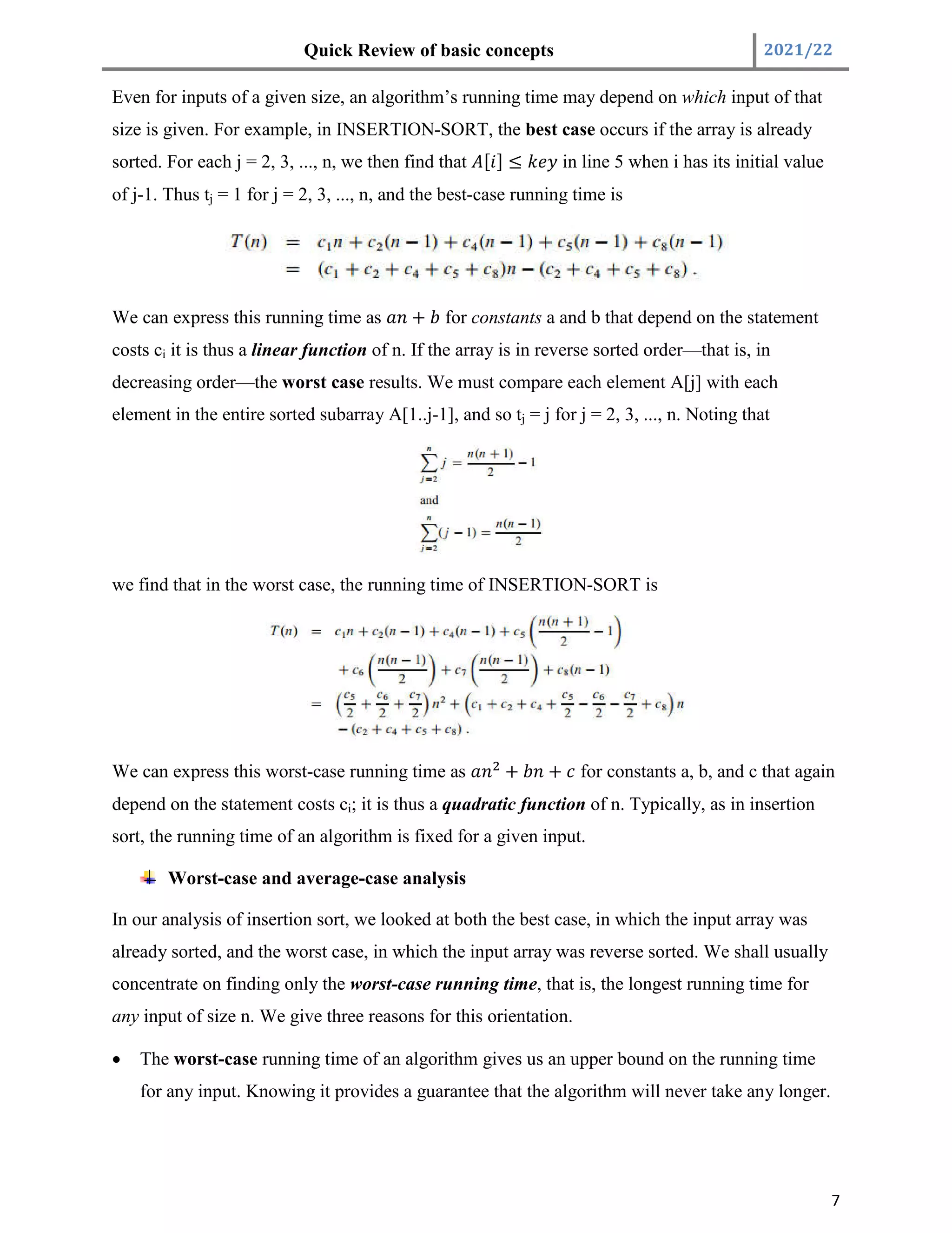 Quick Review of basic concepts 2021/22
7
Even for inputs of a given size, an algorithm’s running time may depend on which input of that
size is given. For example, in INSERTION-SORT, the best case occurs if the array is already
sorted. For each j = 2, 3, ..., n, we then find that [ ] ≤ in line 5 when i has its initial value
of j-1. Thus tj = 1 for j = 2, 3, ..., n, and the best-case running time is
We can express this running time as + for constants a and b that depend on the statement
costs ci it is thus a linear function of n. If the array is in reverse sorted order—that is, in
decreasing order—the worst case results. We must compare each element A[j] with each
element in the entire sorted subarray A[1..j-1], and so tj = j for j = 2, 3, ..., n. Noting that
we find that in the worst case, the running time of INSERTION-SORT is
We can express this worst-case running time as + + for constants a, b, and c that again
depend on the statement costs ci; it is thus a quadratic function of n. Typically, as in insertion
sort, the running time of an algorithm is fixed for a given input.
Worst-case and average-case analysis
In our analysis of insertion sort, we looked at both the best case, in which the input array was
already sorted, and the worst case, in which the input array was reverse sorted. We shall usually
concentrate on finding only the worst-case running time, that is, the longest running time for
any input of size n. We give three reasons for this orientation.
 The worst-case running time of an algorithm gives us an upper bound on the running time
for any input. Knowing it provides a guarantee that the algorithm will never take any longer.
 