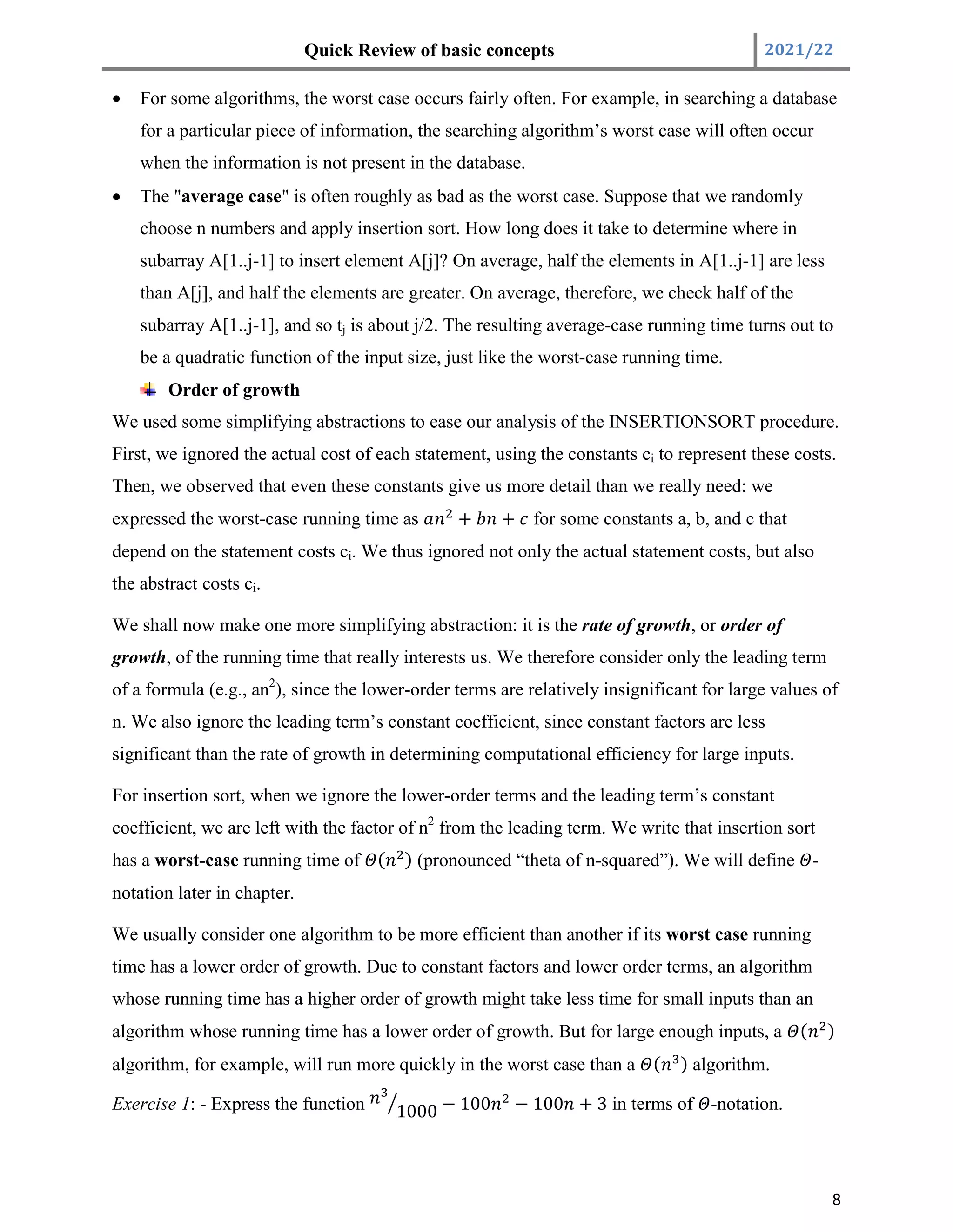 Quick Review of basic concepts 2021/22
8
 For some algorithms, the worst case occurs fairly often. For example, in searching a database
for a particular piece of information, the searching algorithm’s worst case will often occur
when the information is not present in the database.
 The "average case" is often roughly as bad as the worst case. Suppose that we randomly
choose n numbers and apply insertion sort. How long does it take to determine where in
subarray A[1..j-1] to insert element A[j]? On average, half the elements in A[1..j-1] are less
than A[j], and half the elements are greater. On average, therefore, we check half of the
subarray A[1..j-1], and so tj is about j/2. The resulting average-case running time turns out to
be a quadratic function of the input size, just like the worst-case running time.
Order of growth
We used some simplifying abstractions to ease our analysis of the INSERTIONSORT procedure.
First, we ignored the actual cost of each statement, using the constants ci to represent these costs.
Then, we observed that even these constants give us more detail than we really need: we
expressed the worst-case running time as + + for some constants a, b, and c that
depend on the statement costs ci. We thus ignored not only the actual statement costs, but also
the abstract costs ci.
We shall now make one more simplifying abstraction: it is the rate of growth, or order of
growth, of the running time that really interests us. We therefore consider only the leading term
of a formula (e.g., an2
), since the lower-order terms are relatively insignificant for large values of
n. We also ignore the leading term’s constant coefficient, since constant factors are less
significant than the rate of growth in determining computational efficiency for large inputs.
For insertion sort, when we ignore the lower-order terms and the leading term’s constant
coefficient, we are left with the factor of n2
from the leading term. We write that insertion sort
has a worst-case running time of ( ) (pronounced “theta of n-squared”). We will define -
notation later in chapter.
We usually consider one algorithm to be more efficient than another if its worst case running
time has a lower order of growth. Due to constant factors and lower order terms, an algorithm
whose running time has a higher order of growth might take less time for small inputs than an
algorithm whose running time has a lower order of growth. But for large enough inputs, a ( )
algorithm, for example, will run more quickly in the worst case than a ( ) algorithm.
Exercise 1: - Express the function 1000 − 100 − 100 + 3 in terms of -notation.
 