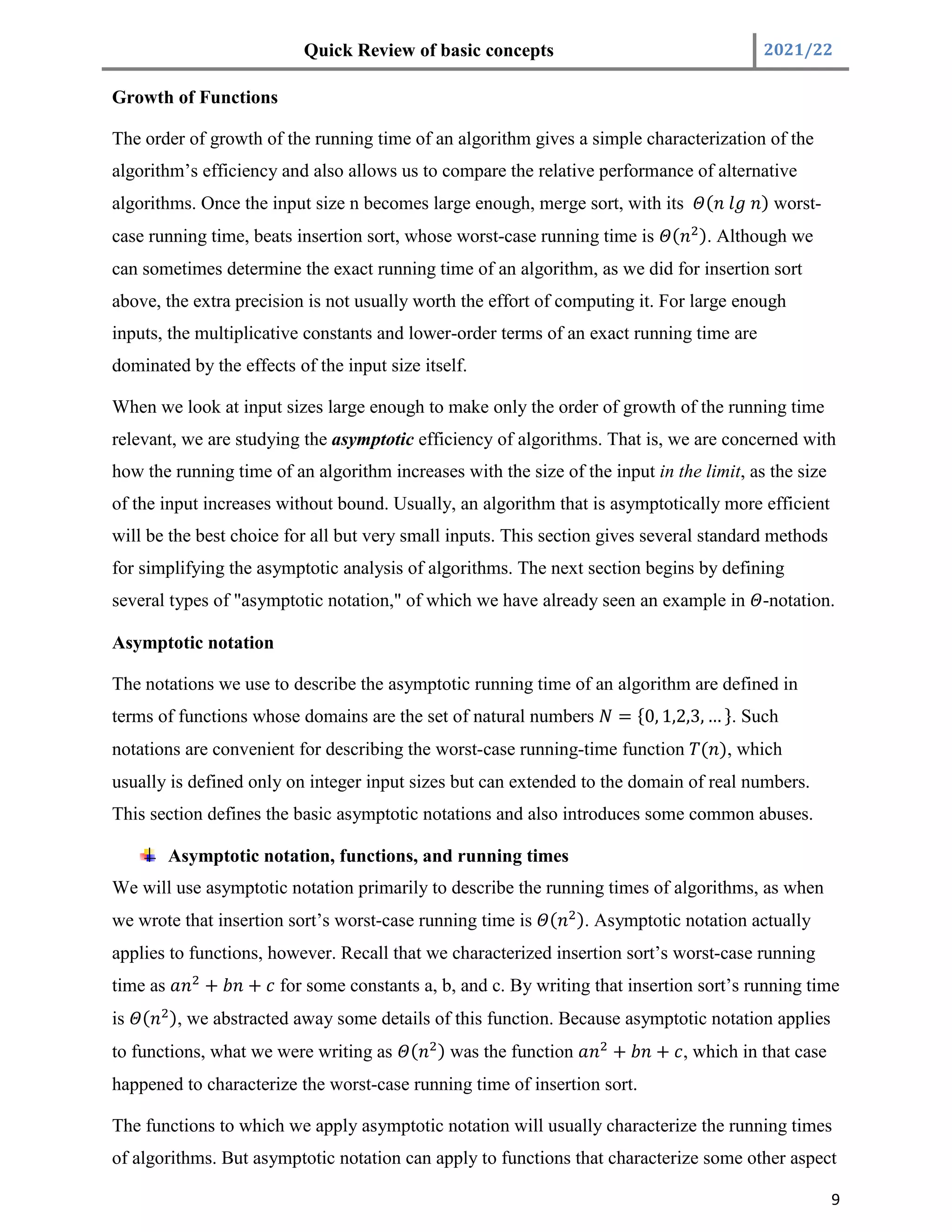 Quick Review of basic concepts 2021/22
9
Growth of Functions
The order of growth of the running time of an algorithm gives a simple characterization of the
algorithm’s efficiency and also allows us to compare the relative performance of alternative
algorithms. Once the input size n becomes large enough, merge sort, with its ( ) worst-
case running time, beats insertion sort, whose worst-case running time is ( ). Although we
can sometimes determine the exact running time of an algorithm, as we did for insertion sort
above, the extra precision is not usually worth the effort of computing it. For large enough
inputs, the multiplicative constants and lower-order terms of an exact running time are
dominated by the effects of the input size itself.
When we look at input sizes large enough to make only the order of growth of the running time
relevant, we are studying the asymptotic efficiency of algorithms. That is, we are concerned with
how the running time of an algorithm increases with the size of the input in the limit, as the size
of the input increases without bound. Usually, an algorithm that is asymptotically more efficient
will be the best choice for all but very small inputs. This section gives several standard methods
for simplifying the asymptotic analysis of algorithms. The next section begins by defining
several types of "asymptotic notation," of which we have already seen an example in -notation.
Asymptotic notation
The notations we use to describe the asymptotic running time of an algorithm are defined in
terms of functions whose domains are the set of natural numbers = {0, 1,2,3, … }. Such
notations are convenient for describing the worst-case running-time function ( ), which
usually is defined only on integer input sizes but can extended to the domain of real numbers.
This section defines the basic asymptotic notations and also introduces some common abuses.
Asymptotic notation, functions, and running times
We will use asymptotic notation primarily to describe the running times of algorithms, as when
we wrote that insertion sort’s worst-case running time is ( ). Asymptotic notation actually
applies to functions, however. Recall that we characterized insertion sort’s worst-case running
time as + + for some constants a, b, and c. By writing that insertion sort’s running time
is ( ), we abstracted away some details of this function. Because asymptotic notation applies
to functions, what we were writing as ( ) was the function + + , which in that case
happened to characterize the worst-case running time of insertion sort.
The functions to which we apply asymptotic notation will usually characterize the running times
of algorithms. But asymptotic notation can apply to functions that characterize some other aspect
 