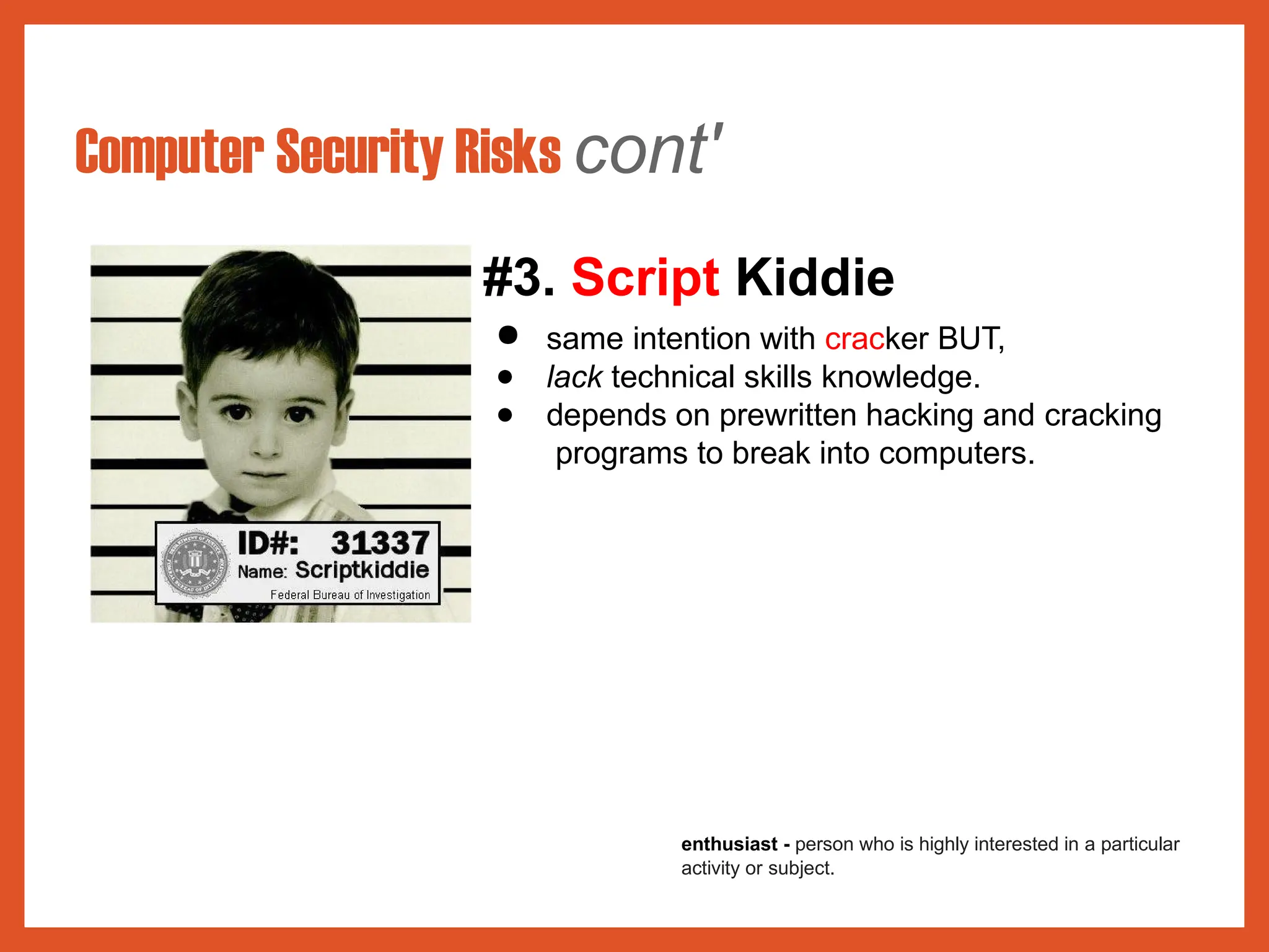 Computer Security Risks cont'
#3. Script Kiddie
● same intention with cracker BUT,
● lack technical skills knowledge.
● depends on prewritten hacking and cracking
programs to break into computers.
enthusiast - person who is highly interested in a particular
activity or subject.
 