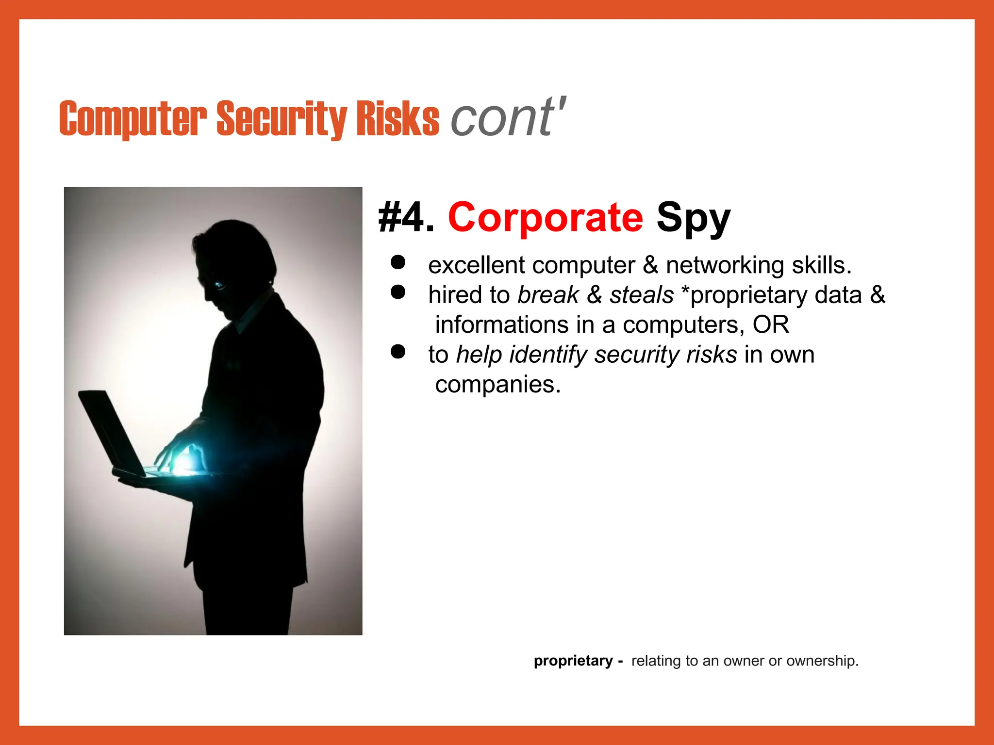 Computer Security Risks cont'
#4. Corporate Spy
● excellent computer & networking skills.
● hired to break & steals *proprietary data &
informations in a computers, OR
● to help identify security risks in own
companies.
proprietary - relating to an owner or ownership.
 