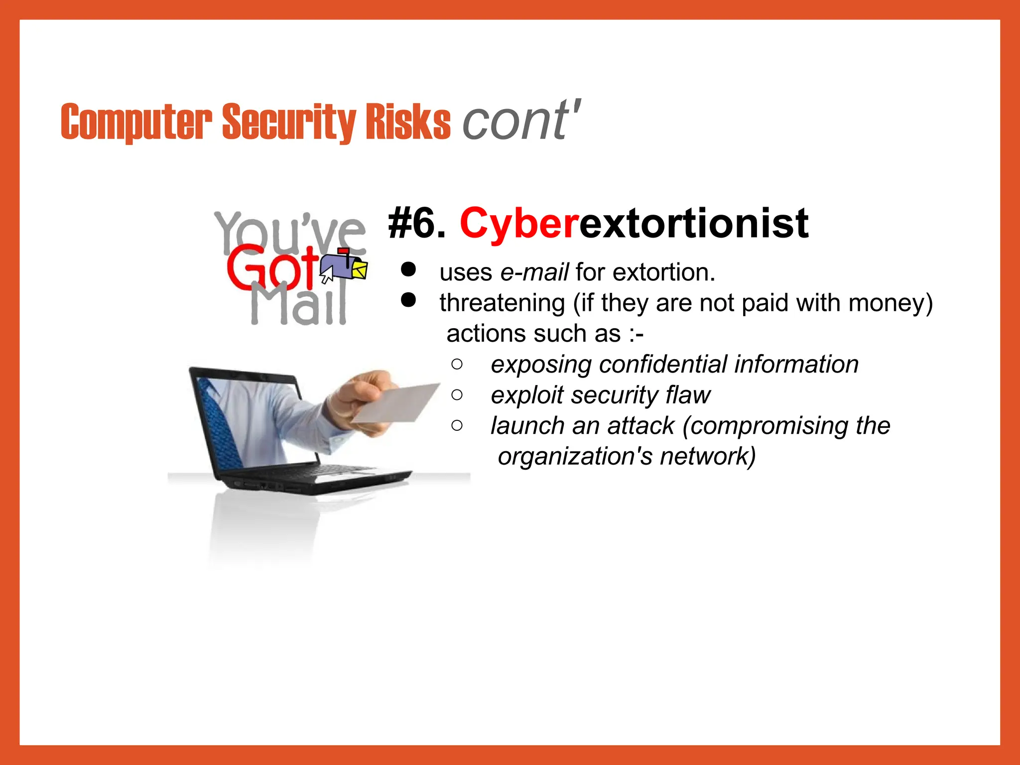 Computer Security Risks cont'
#6. Cyberextortionist
● uses e-mail for extortion.
● threatening (if they are not paid with money)
actions such as :-
○ exposing confidential information
○ exploit security flaw
○ launch an attack (compromising the
organization's network)
 