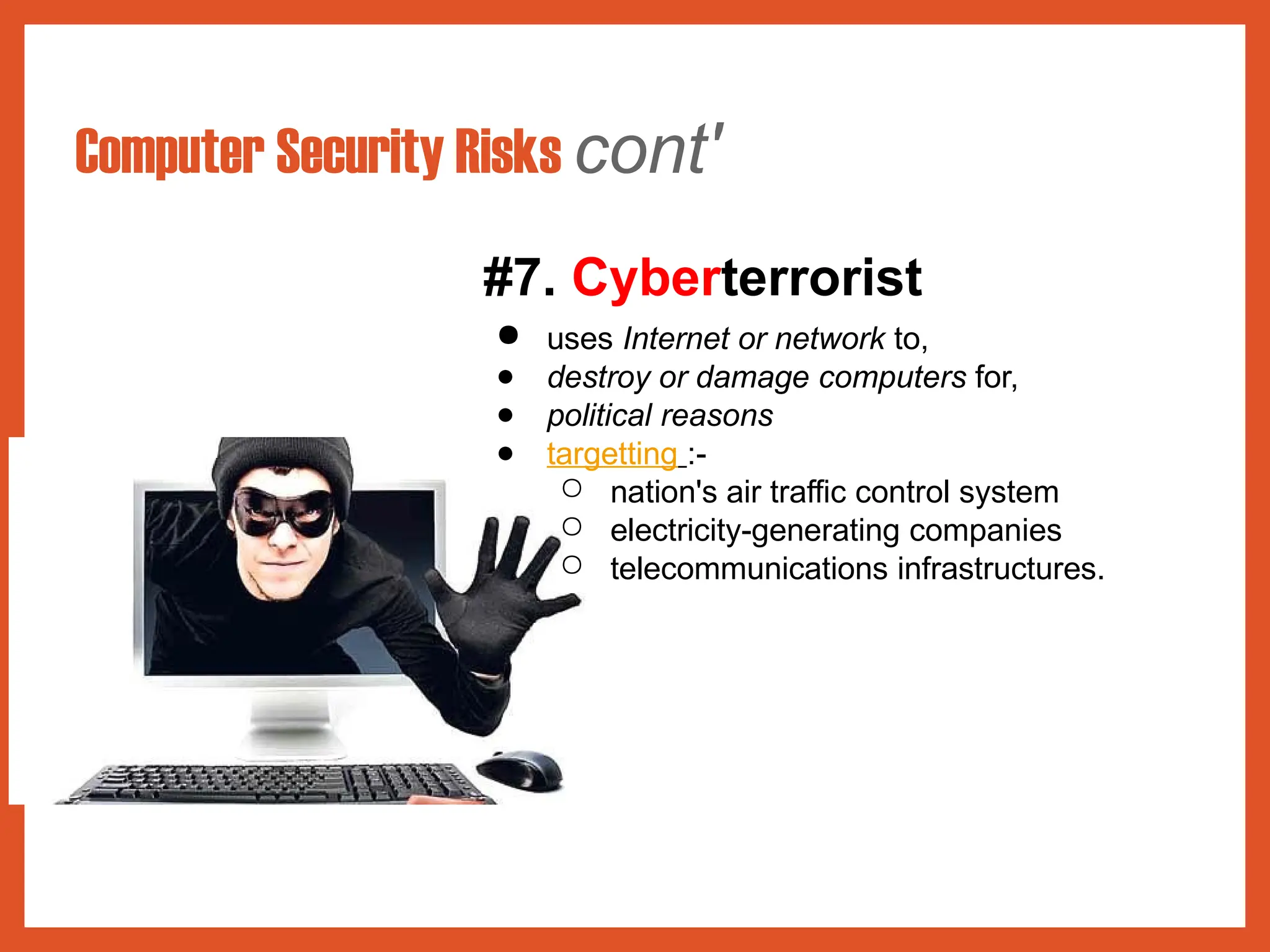 Computer Security Risks cont'
#7. Cyberterrorist
● uses Internet or network to,
● destroy or damage computers for,
● political reasons
● targetting :-
○ nation's air traffic control system
○ electricity-generating companies
○ telecommunications infrastructures.
 