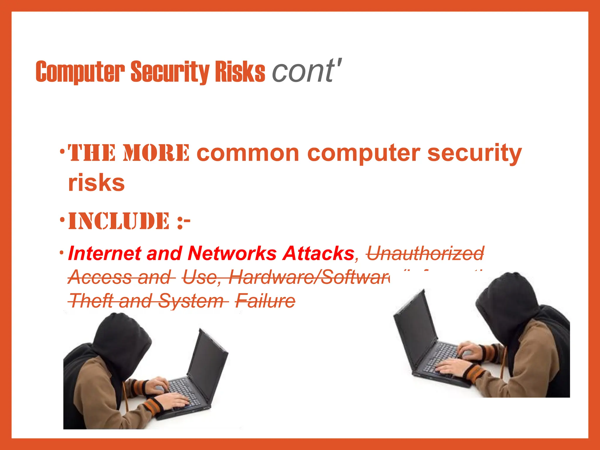Computer Security Risks cont'
•The more common computer security
risks
•include :-
• Internet and Networks Attacks, Unauthorized
Access and Use, Hardware/Software/Information
Theft and System Failure
 