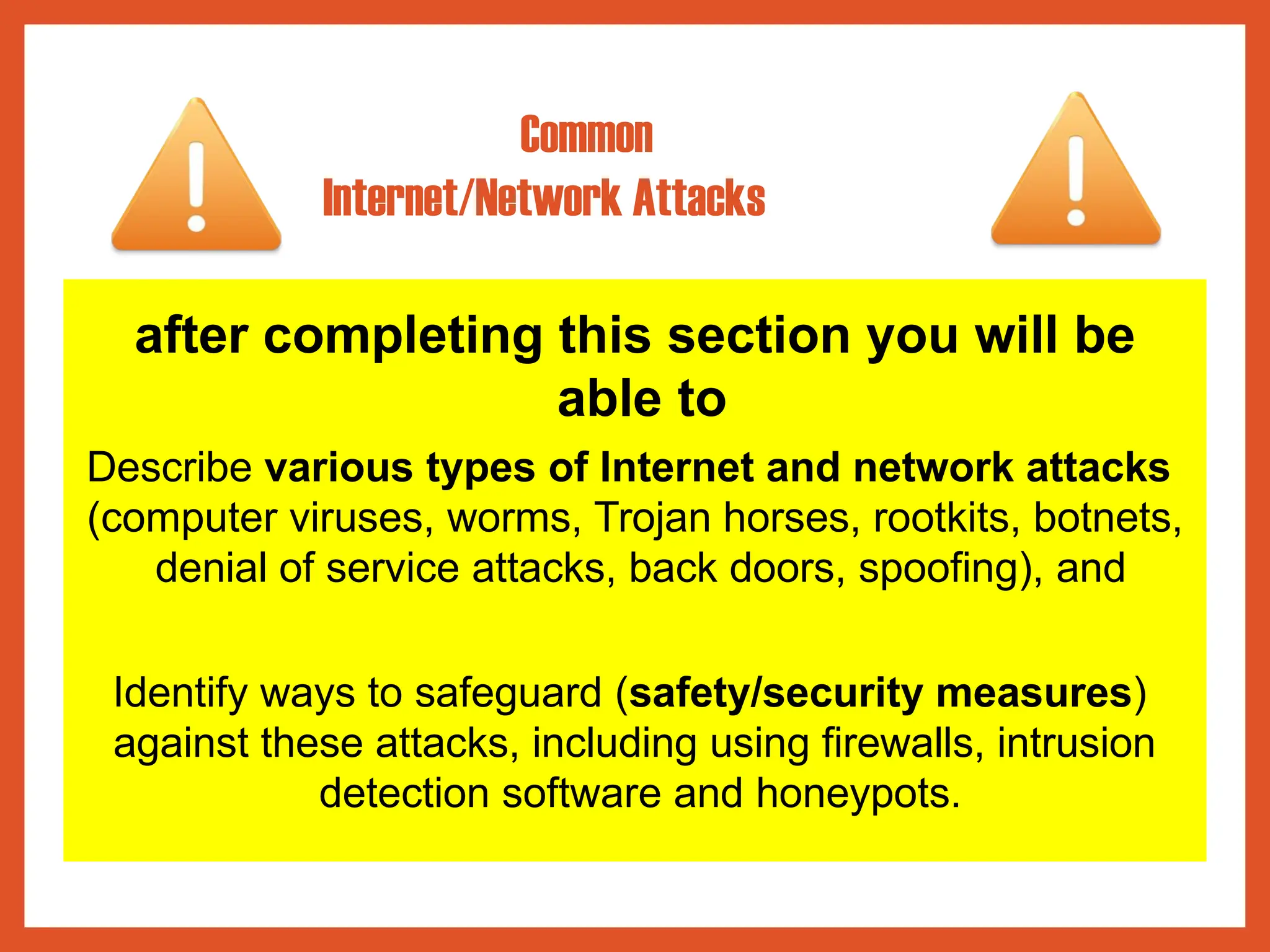 after completing this section you will be
able to
Describe various types of Internet and network attacks
(computer viruses, worms, Trojan horses, rootkits, botnets,
denial of service attacks, back doors, spoofing), and
Identify ways to safeguard (safety/security measures)
against these attacks, including using firewalls, intrusion
detection software and honeypots.
Common
Internet/Network Attacks
 