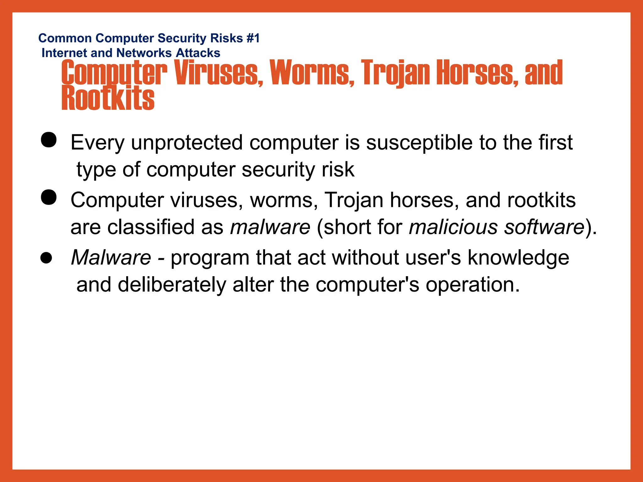 Common Computer Security Risks #1
Internet and Networks Attacks
Computer Viruses, Worms, Trojan Horses, and
Rootkits
● Every unprotected computer is susceptible to the first
type of computer security risk
● Computer viruses, worms, Trojan horses, and rootkits
are classified as malware (short for malicious software).
● Malware - program that act without user's knowledge
and deliberately alter the computer's operation.
 
