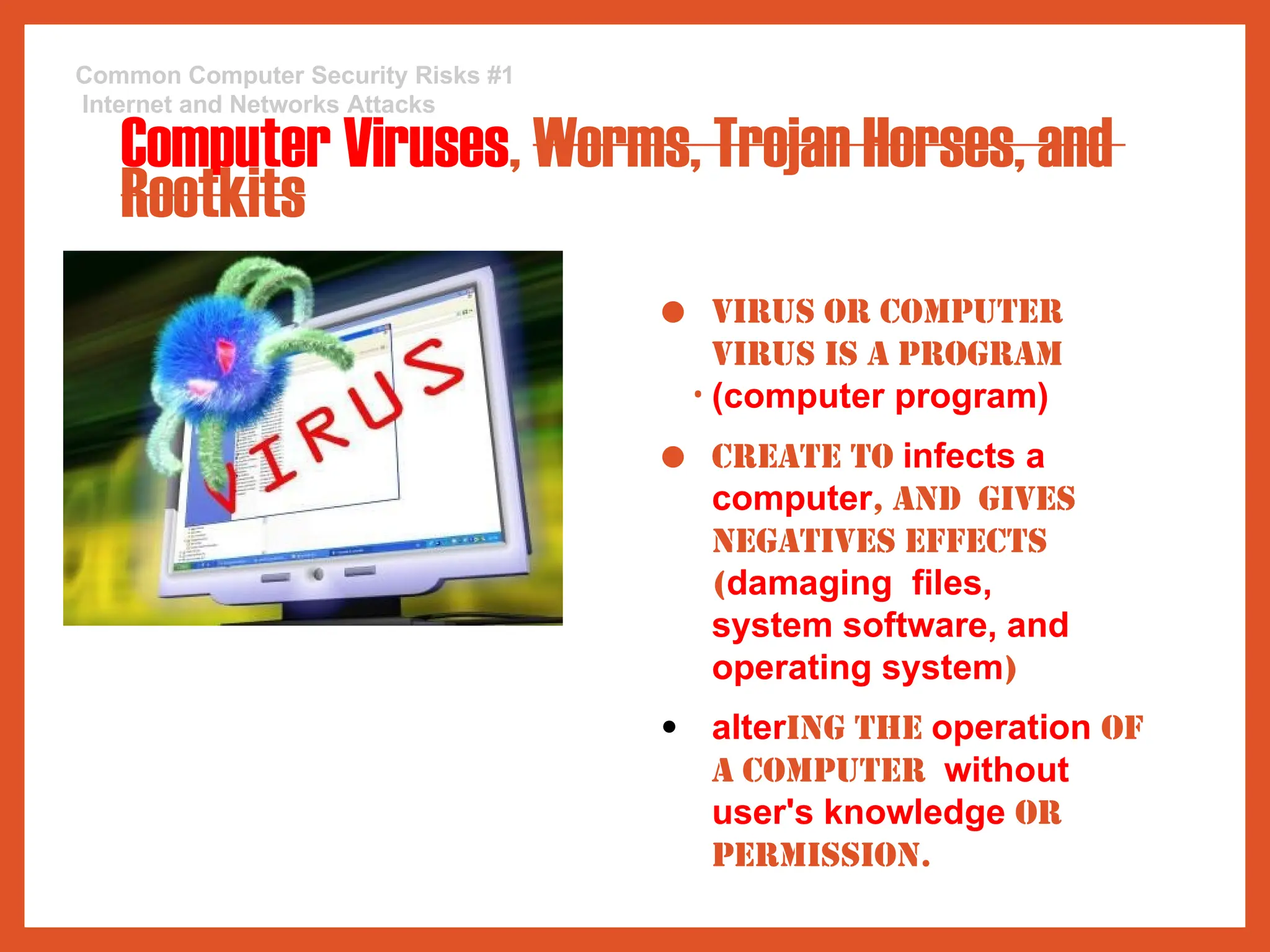 Common Computer Security Risks #1
Internet and Networks Attacks
Computer Viruses, Worms, Trojan Horses, and
Rootkits
● Virus or computer
virus is a program
• (computer program)
● create to infects a
computer, and gives
negatives effects
(damaging files,
system software, and
operating system)
● altering the operation of
a computer without
user's knowledge or
permission.
 