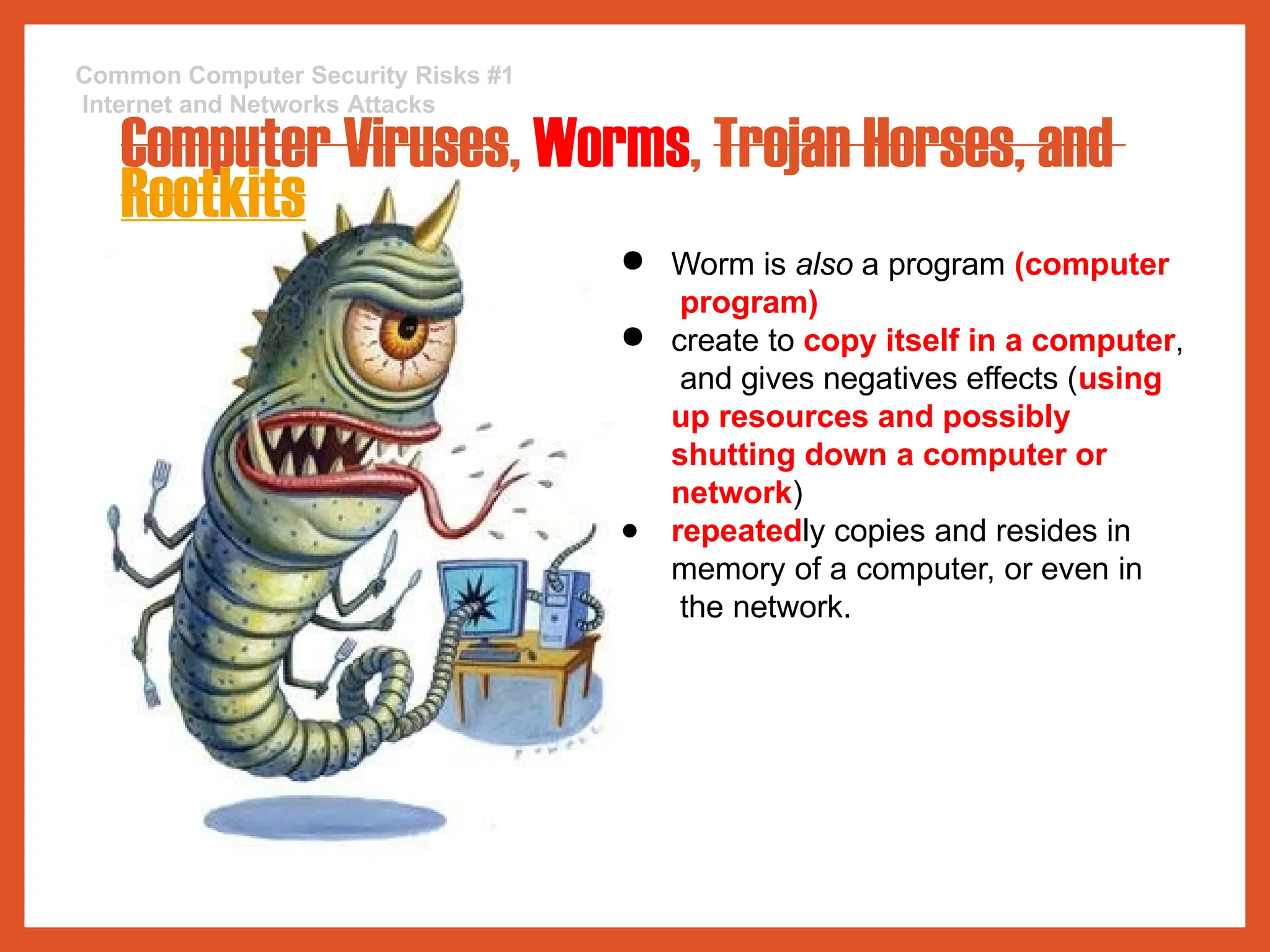 Common Computer Security Risks #1
Internet and Networks Attacks
Computer Viruses, Worms, Trojan Horses, and
Rootkits
● Worm is also a program (computer
program)
● create to copy itself in a computer,
and gives negatives effects (using
up resources and possibly
shutting down a computer or
network)
● repeatedly copies and resides in
memory of a computer, or even in
the network.
 