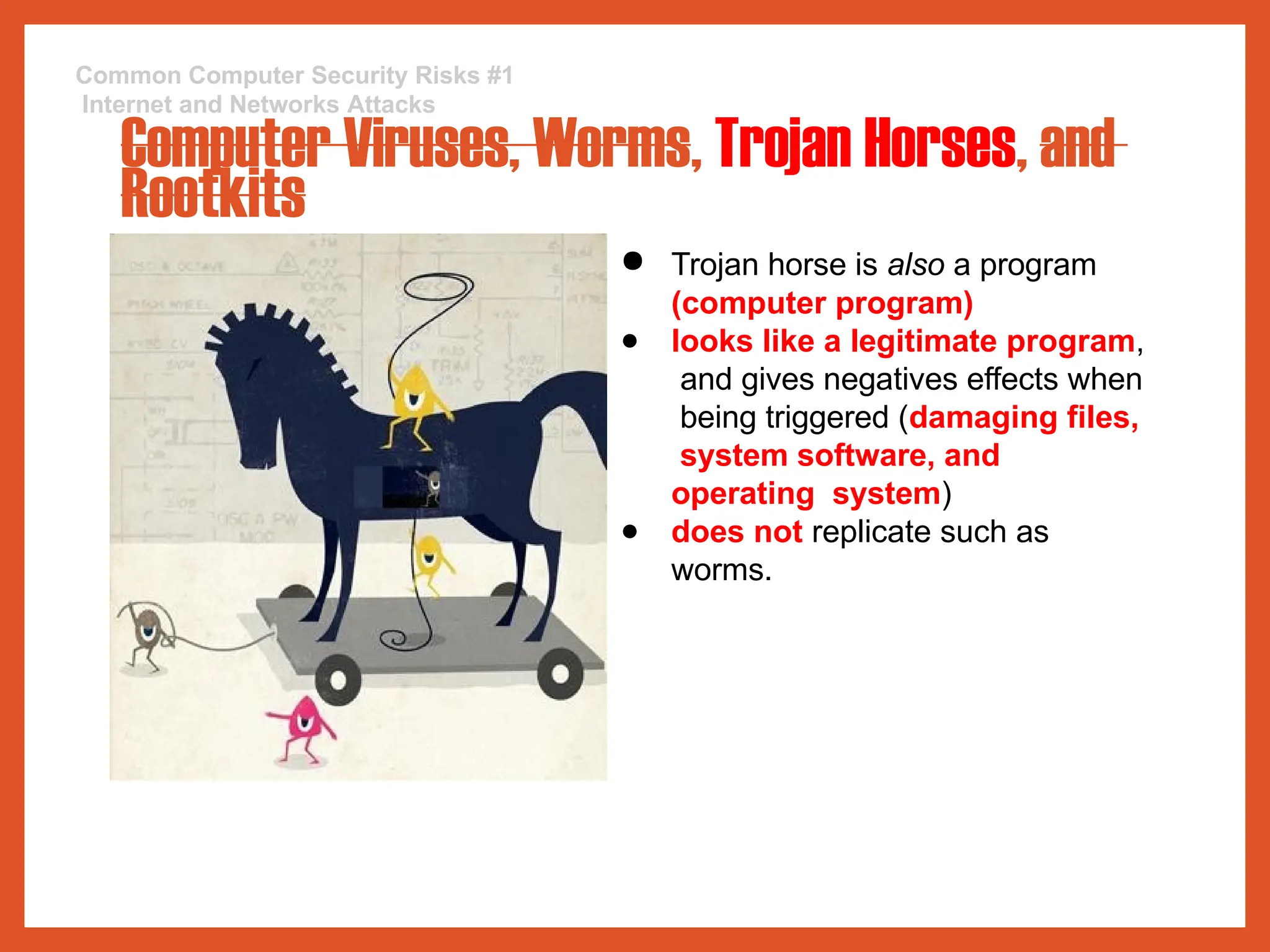 Common Computer Security Risks #1
Internet and Networks Attacks
Computer Viruses, Worms, Trojan Horses, and
Rootkits
● Trojan horse is also a program
(computer program)
● looks like a legitimate program,
and gives negatives effects when
being triggered (damaging files,
system software, and
operating system)
● does not replicate such as
worms.
 