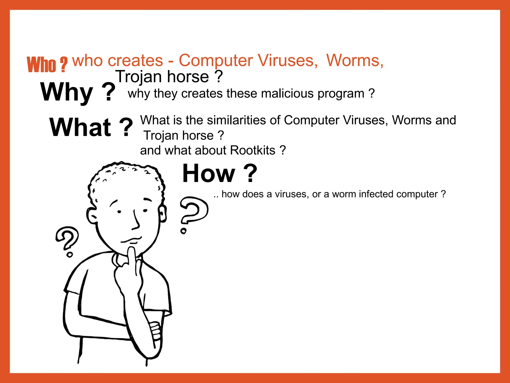 Who ? who creates - Computer Viruses, Worms,
Trojan horse ?
Why ? why they creates these malicious program ?
What ? What is the similarities of Computer Viruses, Worms and
Trojan horse ?
and what about Rootkits ?
How ?
.. how does a viruses, or a worm infected computer ?
 