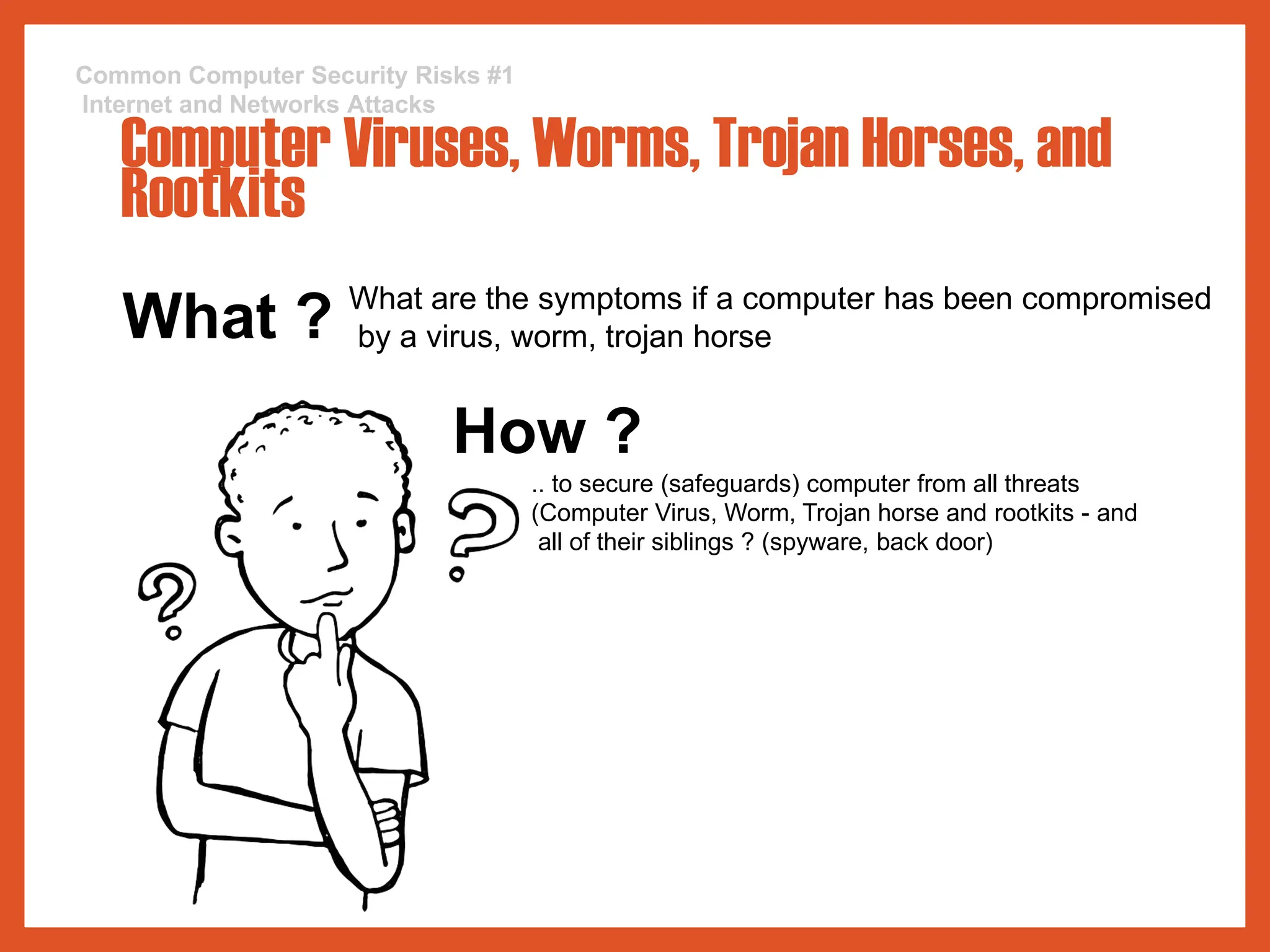 What ? What are the symptoms if a computer has been compromised
by a virus, worm, trojan horse
How ?
.. to secure (safeguards) computer from all threats
(Computer Virus, Worm, Trojan horse and rootkits - and
all of their siblings ? (spyware, back door)
Common Computer Security Risks #1
Internet and Networks Attacks
Computer Viruses, Worms, Trojan Horses, and
Rootkits
 