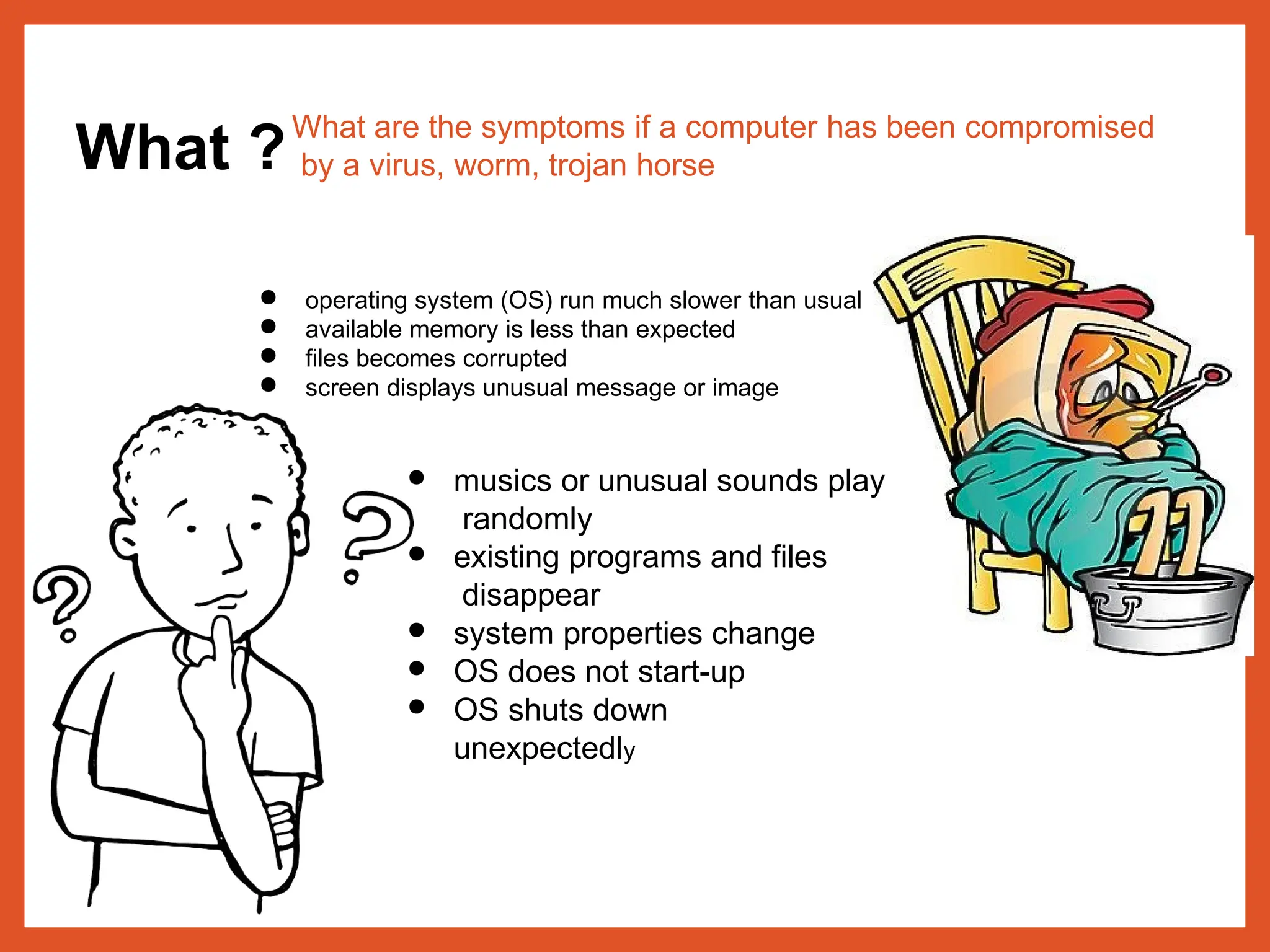 What ?What are the symptoms if a computer has been compromised
by a virus, worm, trojan horse
● operating system (OS) run much slower than usual
● available memory is less than expected
● files becomes corrupted
● screen displays unusual message or image
● musics or unusual sounds play
randomly
● existing programs and files
disappear
● system properties change
● OS does not start-up
● OS shuts down
unexpectedly
 