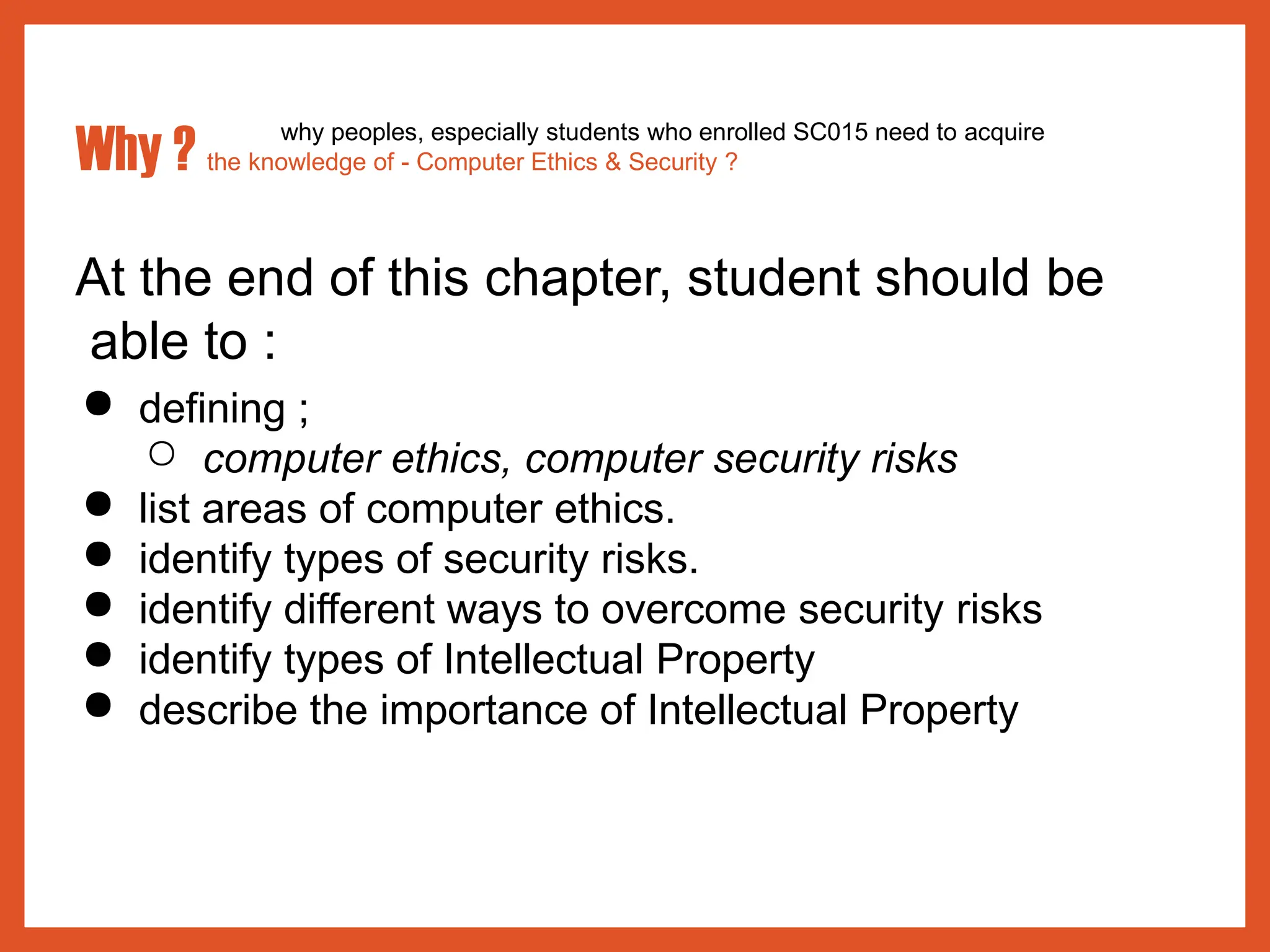 At the end of this chapter, student should be
able to :
● defining ;
○ computer ethics, computer security risks
● list areas of computer ethics.
● identify types of security risks.
● identify different ways to overcome security risks
● identify types of Intellectual Property
● describe the importance of Intellectual Property
why peoples, especially students who enrolled SC015 need to acquire
Why ? the knowledge of - Computer Ethics & Security ?
 
