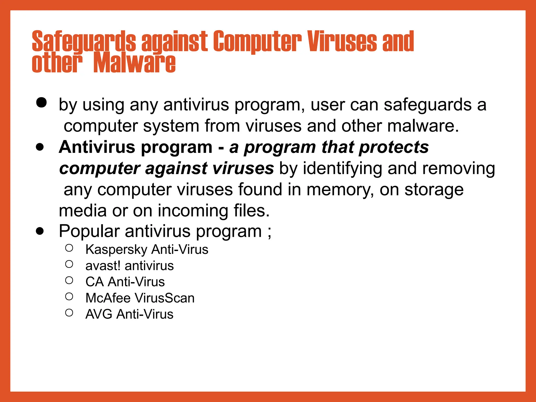 ● by using any antivirus program, user can safeguards a
computer system from viruses and other malware.
● Antivirus program - a program that protects
computer against viruses by identifying and removing
any computer viruses found in memory, on storage
media or on incoming files.
● Popular antivirus program ;
○ Kaspersky Anti-Virus
○ avast! antivirus
○ CA Anti-Virus
○ McAfee VirusScan
○ AVG Anti-Virus
Safeguards against Computer Viruses and
other Malware
 
