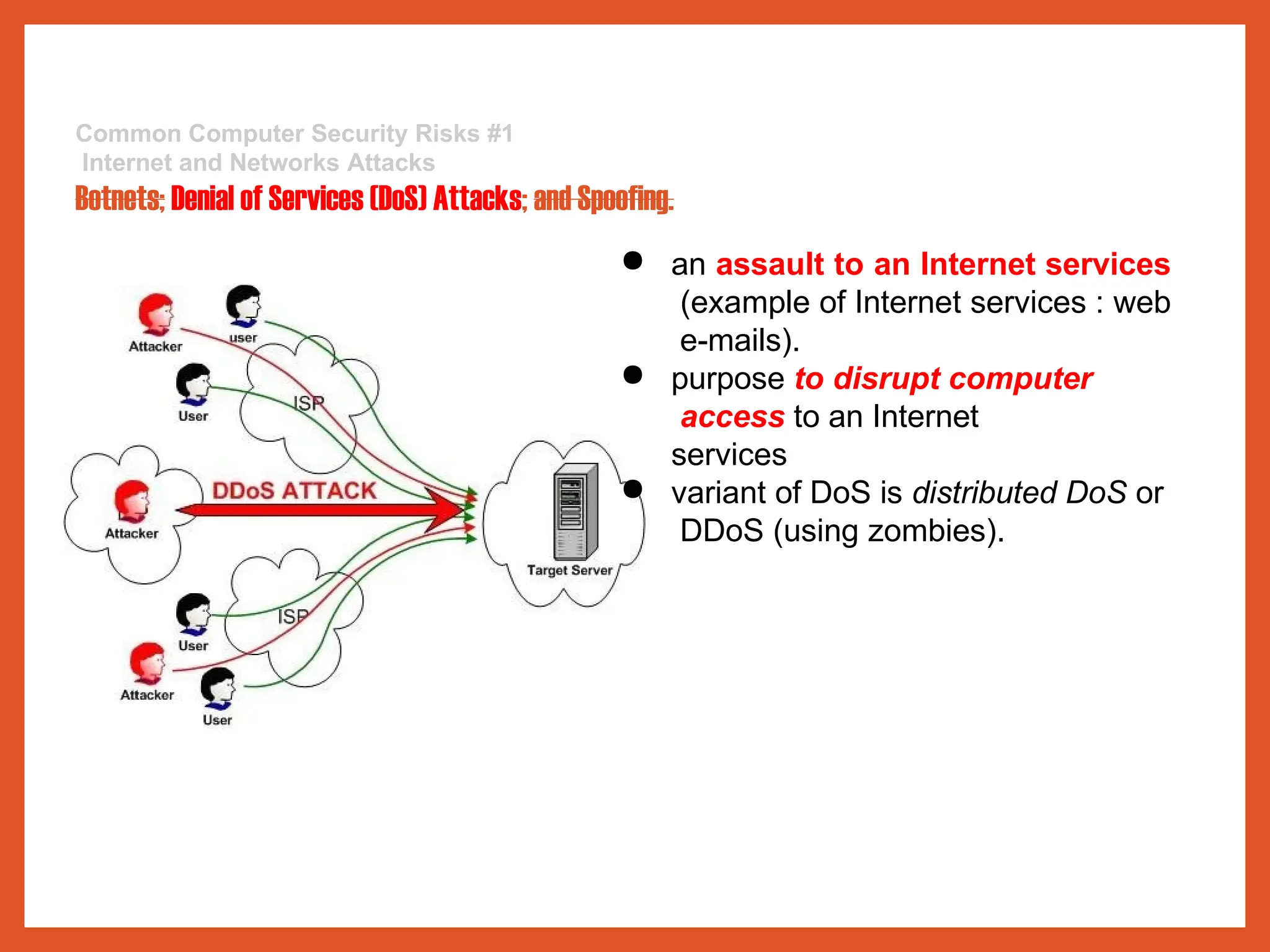 Common Computer Security Risks #1
Internet and Networks Attacks
Botnets; Denial of Services (DoS) Attacks; and Spoofing.
● an assault to an Internet services
(example of Internet services : web
e-mails).
● purpose to disrupt computer
access to an Internet
services
● variant of DoS is distributed DoS or
DDoS (using zombies).
 