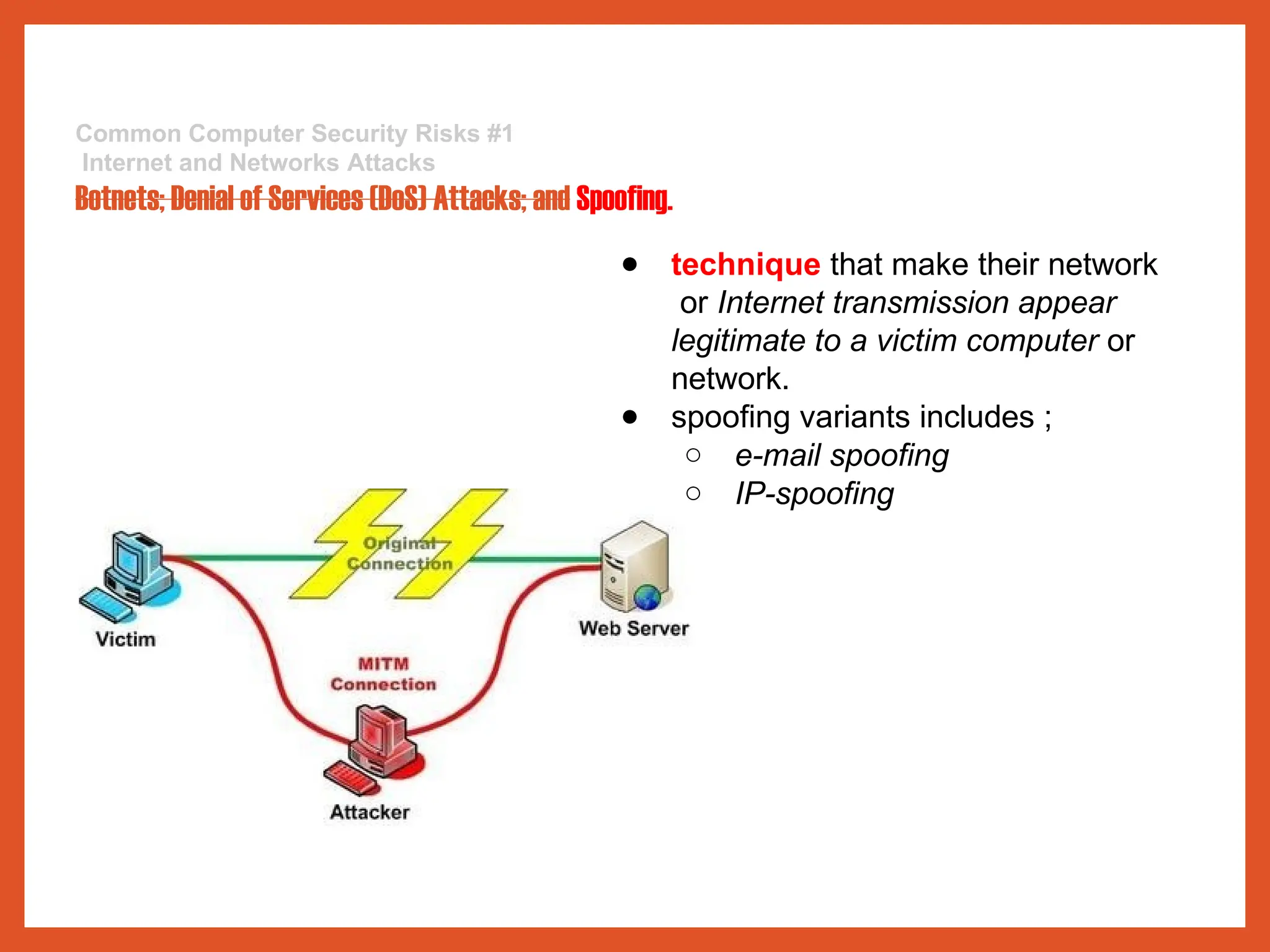 Common Computer Security Risks #1
Internet and Networks Attacks
Botnets; Denial of Services (DoS) Attacks; and Spoofing.
● technique that make their network
or Internet transmission appear
legitimate to a victim computer or
network.
● spoofing variants includes ;
○ e-mail spoofing
○ IP-spoofing
 