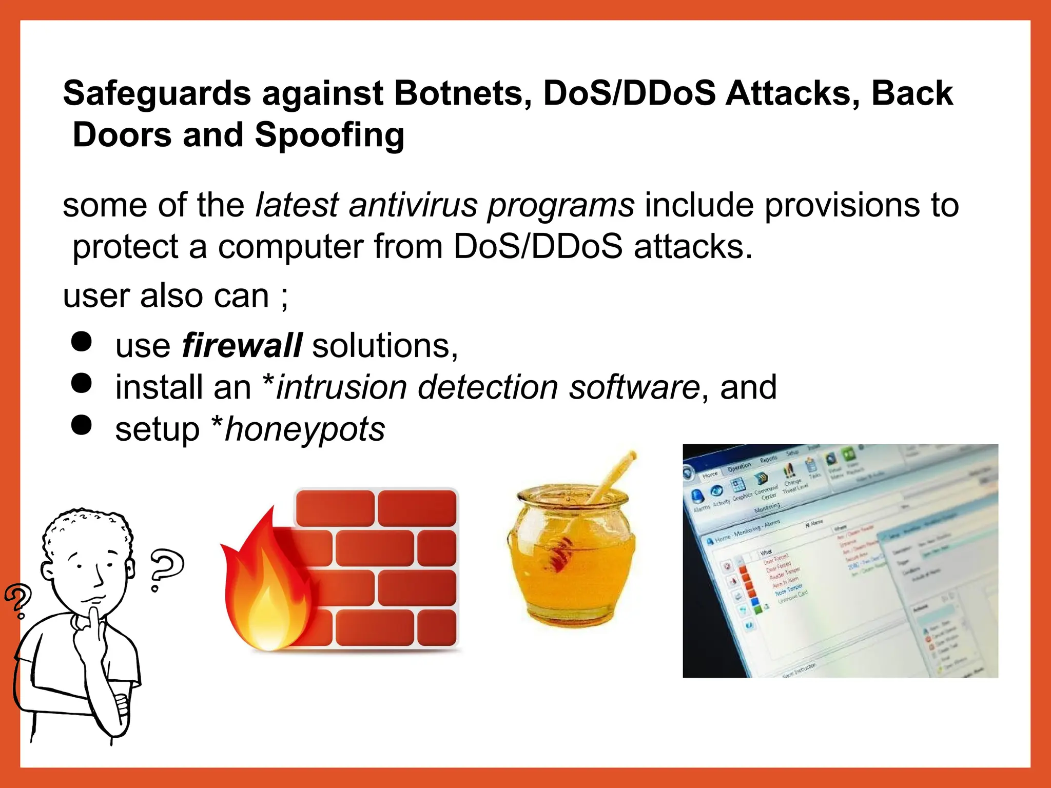 Safeguards against Botnets, DoS/DDoS Attacks, Back
Doors and Spoofing
some of the latest antivirus programs include provisions to
protect a computer from DoS/DDoS attacks.
user also can ;
● use firewall solutions,
● install an *intrusion detection software, and
● setup *honeypots
 