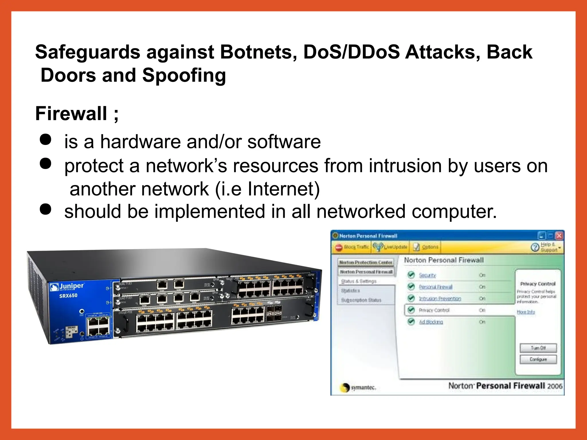 Safeguards against Botnets, DoS/DDoS Attacks, Back
Doors and Spoofing
Firewall ;
● is a hardware and/or software
● protect a network’s resources from intrusion by users on
another network (i.e Internet)
● should be implemented in all networked computer.
 