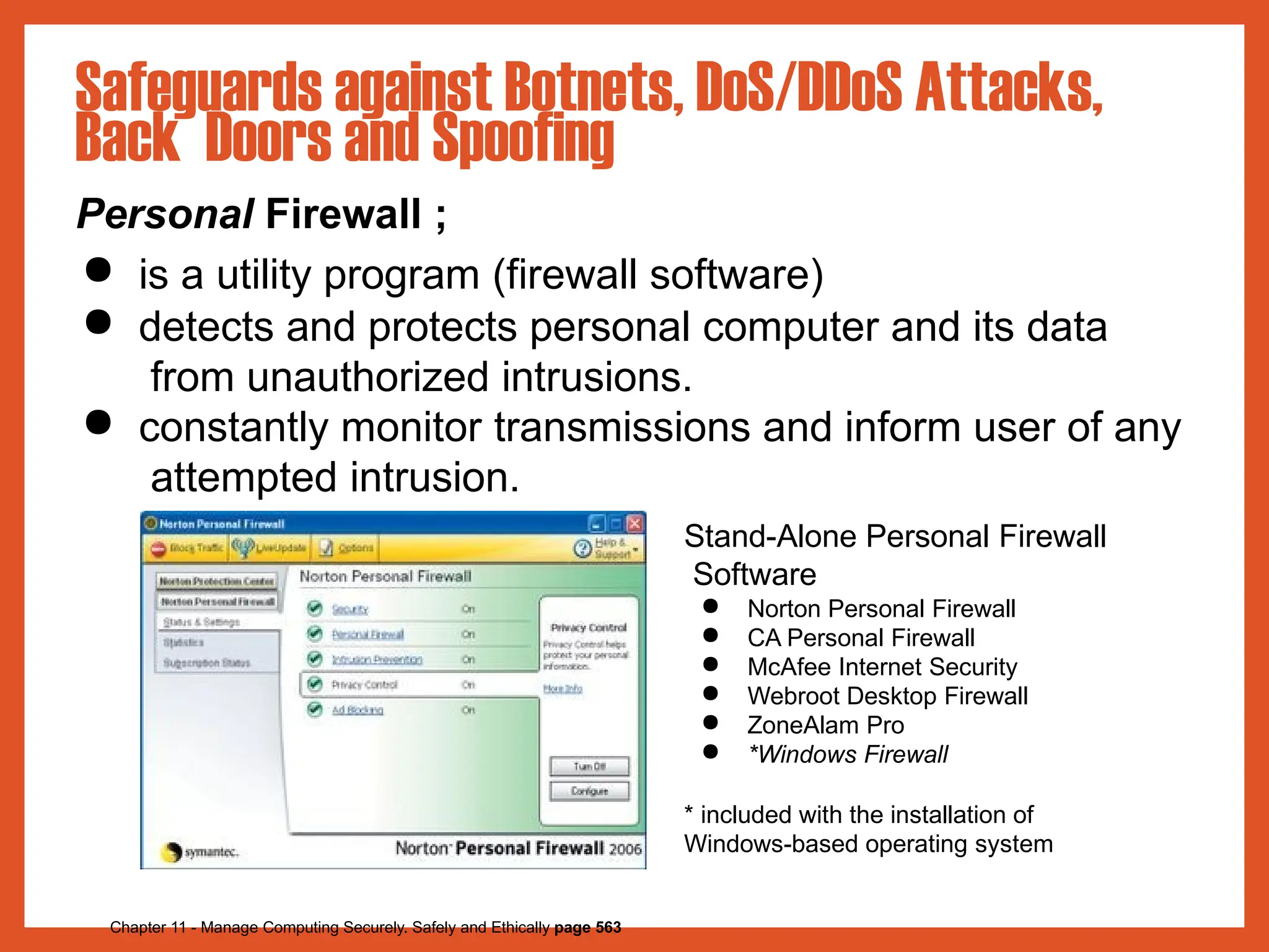 Safeguards against Botnets, DoS/DDoS Attacks,
Back Doors and Spoofing
Personal Firewall ;
● is a utility program (firewall software)
● detects and protects personal computer and its data
from unauthorized intrusions.
● constantly monitor transmissions and inform user of any
attempted intrusion.
Stand-Alone Personal Firewall
Software
Chapter 11 - Manage Computing Securely. Safely and Ethically page 563
● Norton Personal Firewall
● CA Personal Firewall
● McAfee Internet Security
● Webroot Desktop Firewall
● ZoneAlam Pro
● *Windows Firewall
* included with the installation of
Windows-based operating system
 