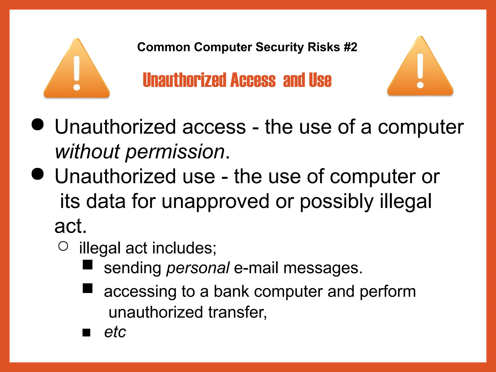 Common Computer Security Risks #2
Unauthorized Access and Use
● Unauthorized access - the use of a computer
without permission.
● Unauthorized use - the use of computer or
its data for unapproved or possibly illegal
act.
○ illegal act includes;
■ sending personal e-mail messages.
■ accessing to a bank computer and perform
unauthorized transfer,
■ etc
 