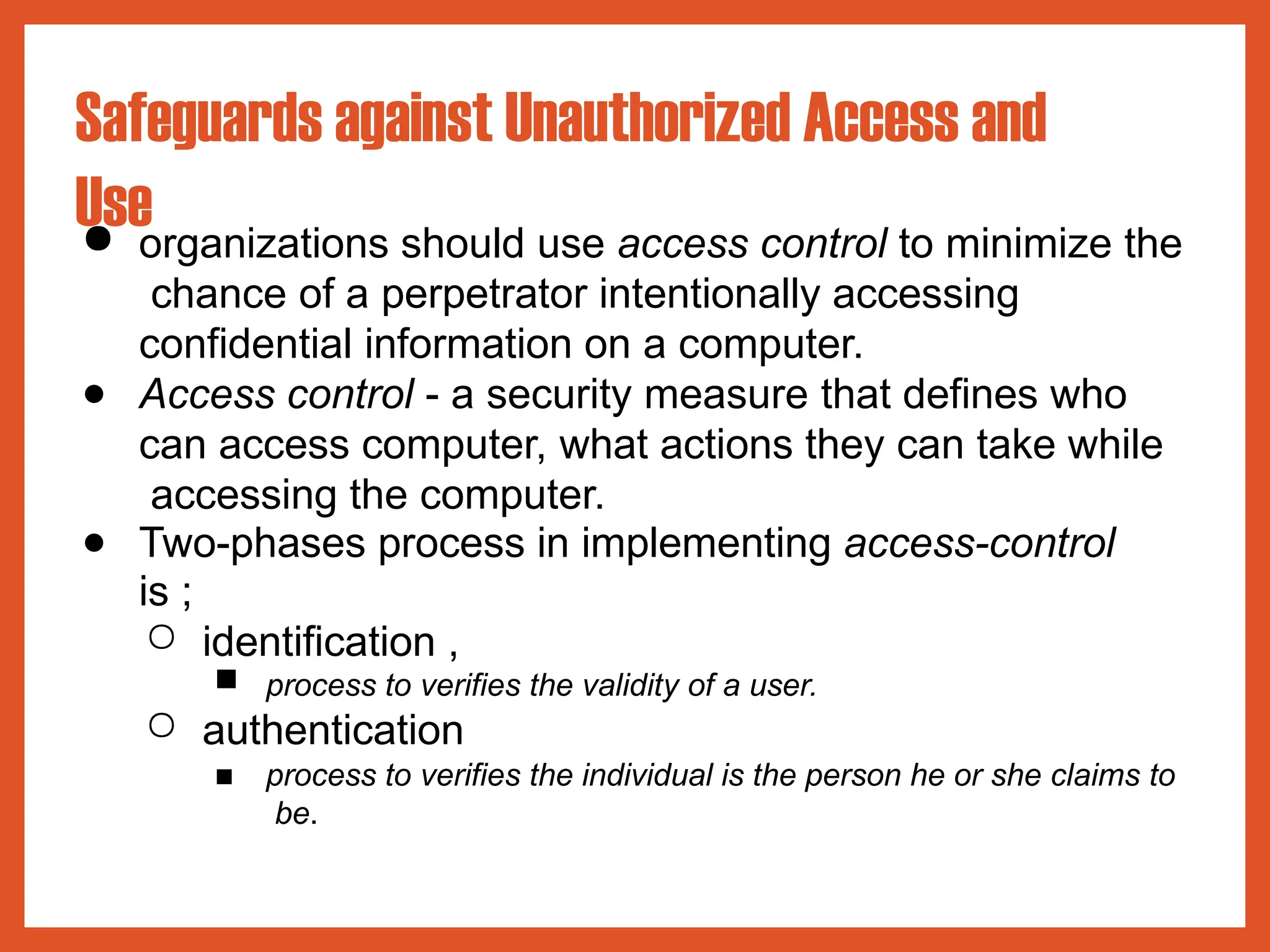 Safeguards against Unauthorized Access and
Use
● organizations should use access control to minimize the
chance of a perpetrator intentionally accessing
confidential information on a computer.
● Access control - a security measure that defines who
can access computer, what actions they can take while
accessing the computer.
● Two-phases process in implementing access-control
is ;
○ identification ,
■ process to verifies the validity of a user.
○ authentication
■ process to verifies the individual is the person he or she claims to
be.
 