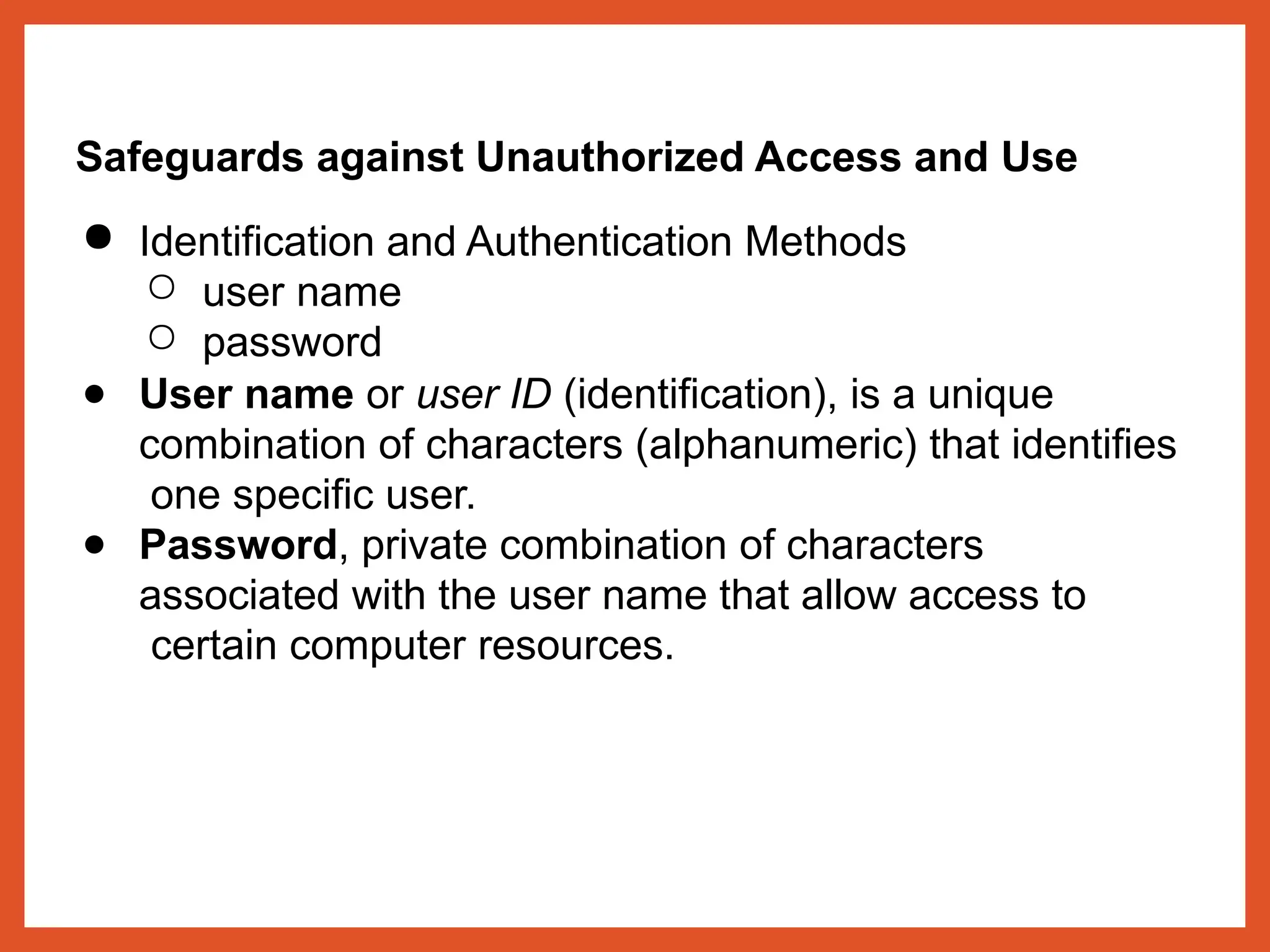 Safeguards against Unauthorized Access and Use
● Identification and Authentication Methods
○ user name
○ password
● User name or user ID (identification), is a unique
combination of characters (alphanumeric) that identifies
one specific user.
● Password, private combination of characters
associated with the user name that allow access to
certain computer resources.
 