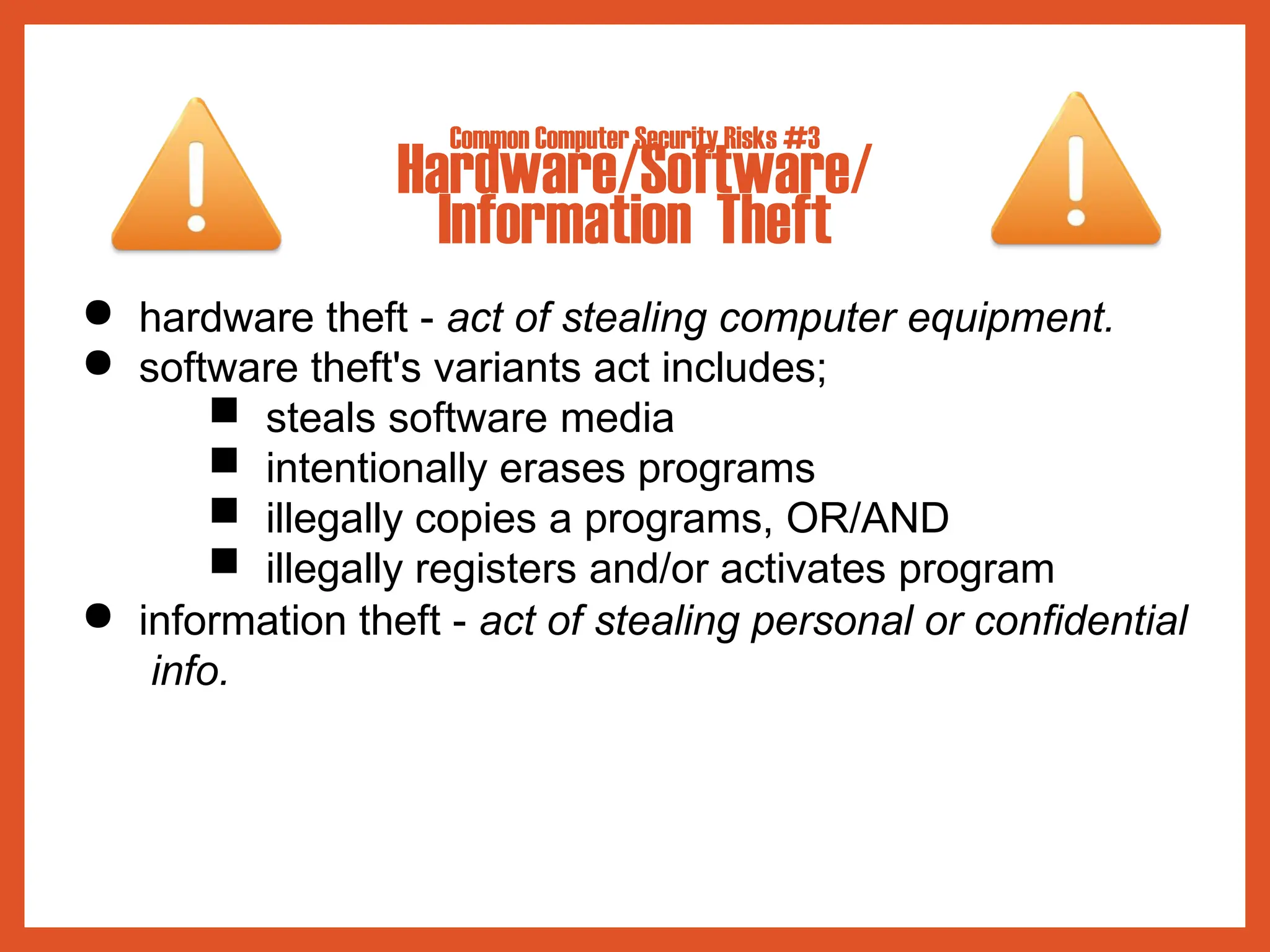 Common Computer Security Risks #3
Hardware/Software/
Information Theft
● hardware theft - act of stealing computer equipment.
● software theft's variants act includes;
■ steals software media
■ intentionally erases programs
■ illegally copies a programs, OR/AND
■ illegally registers and/or activates program
● information theft - act of stealing personal or confidential
info.
 