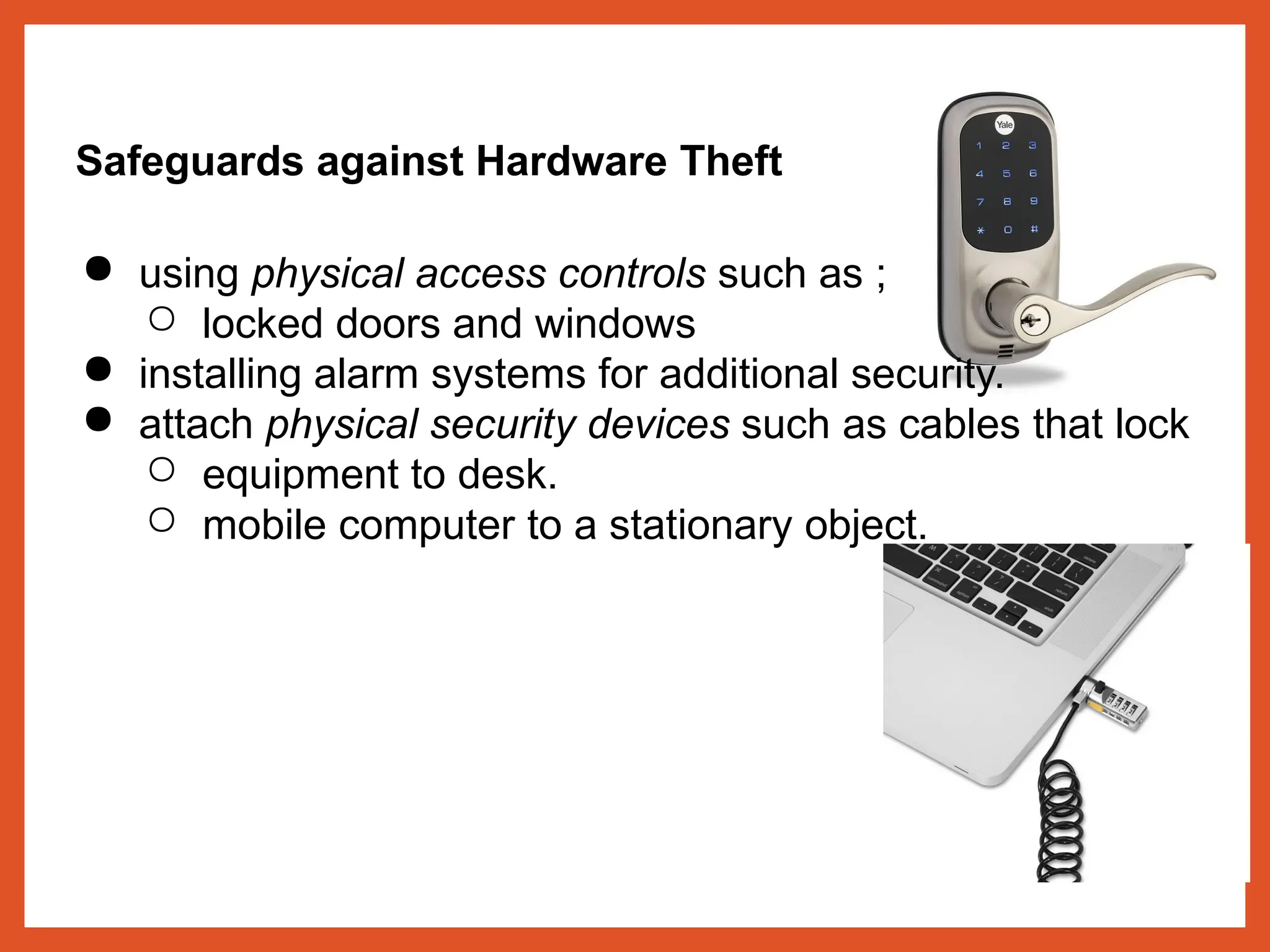 Safeguards against Hardware Theft
● using physical access controls such as ;
○ locked doors and windows
● installing alarm systems for additional security.
● attach physical security devices such as cables that lock
○ equipment to desk.
○ mobile computer to a stationary object.
 
