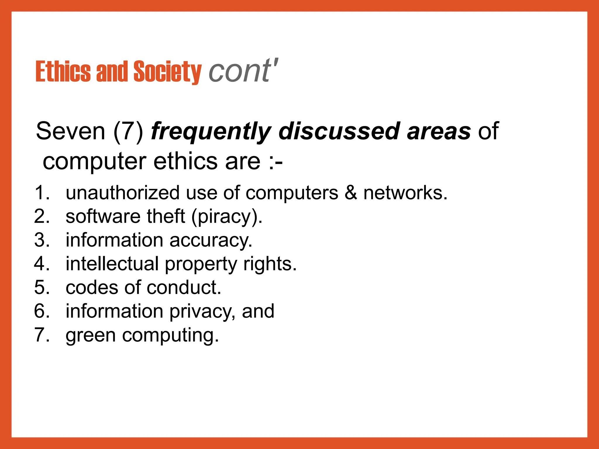 Ethics and Society cont'
Seven (7) frequently discussed areas of
computer ethics are :-
1. unauthorized use of computers & networks.
2. software theft (piracy).
3. information accuracy.
4. intellectual property rights.
5. codes of conduct.
6. information privacy, and
7. green computing.
 