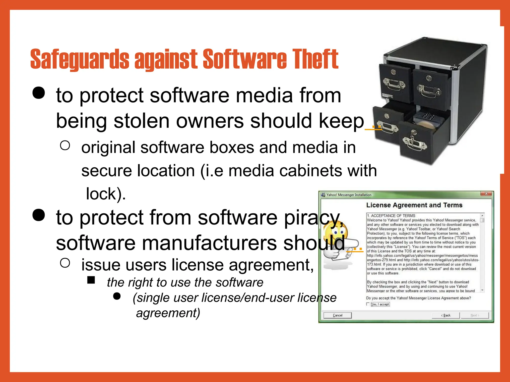 ● to protect software media from
being stolen owners should keep ..
○ original software boxes and media in
secure location (i.e media cabinets with
lock).
● to protect from software piracy,
software manufacturers should ..
○ issue users license agreement,
■ the right to use the software
● (single user license/end-user license
agreement)
Safeguards against Software Theft
 