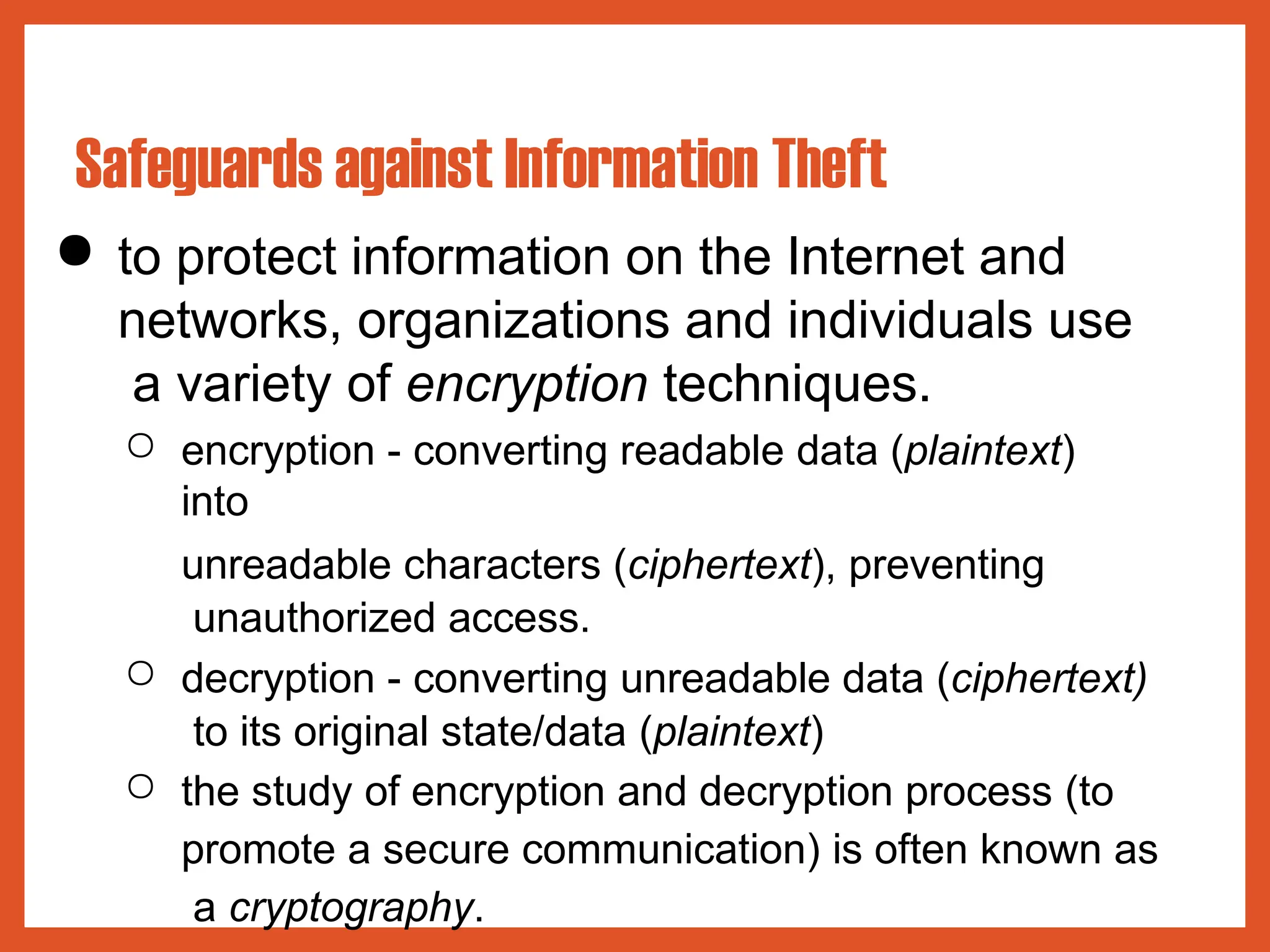● to protect information on the Internet and
networks, organizations and individuals use
a variety of encryption techniques.
○ encryption - converting readable data (plaintext)
into
unreadable characters (ciphertext), preventing
unauthorized access.
○ decryption - converting unreadable data (ciphertext)
to its original state/data (plaintext)
○ the study of encryption and decryption process (to
promote a secure communication) is often known as
a cryptography.
Safeguards against Information Theft
 