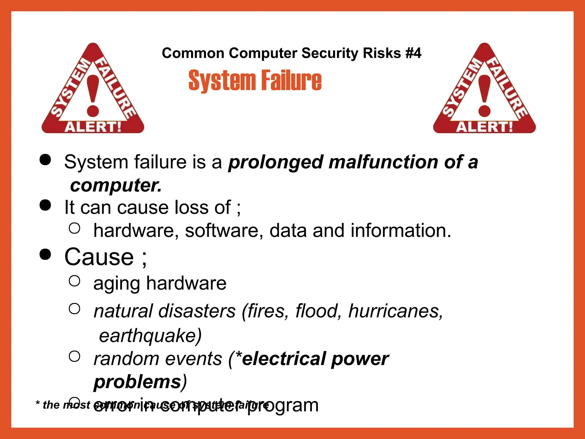 Common Computer Security Risks #4
System Failure
● System failure is a prolonged malfunction of a
computer.
● It can cause loss of ;
○ hardware, software, data and information.
● Cause ;
○ aging hardware
○ natural disasters (fires, flood, hurricanes,
earthquake)
○ random events (*electrical power
problems)
○ error in computer program
* the most common cause of system failure
 