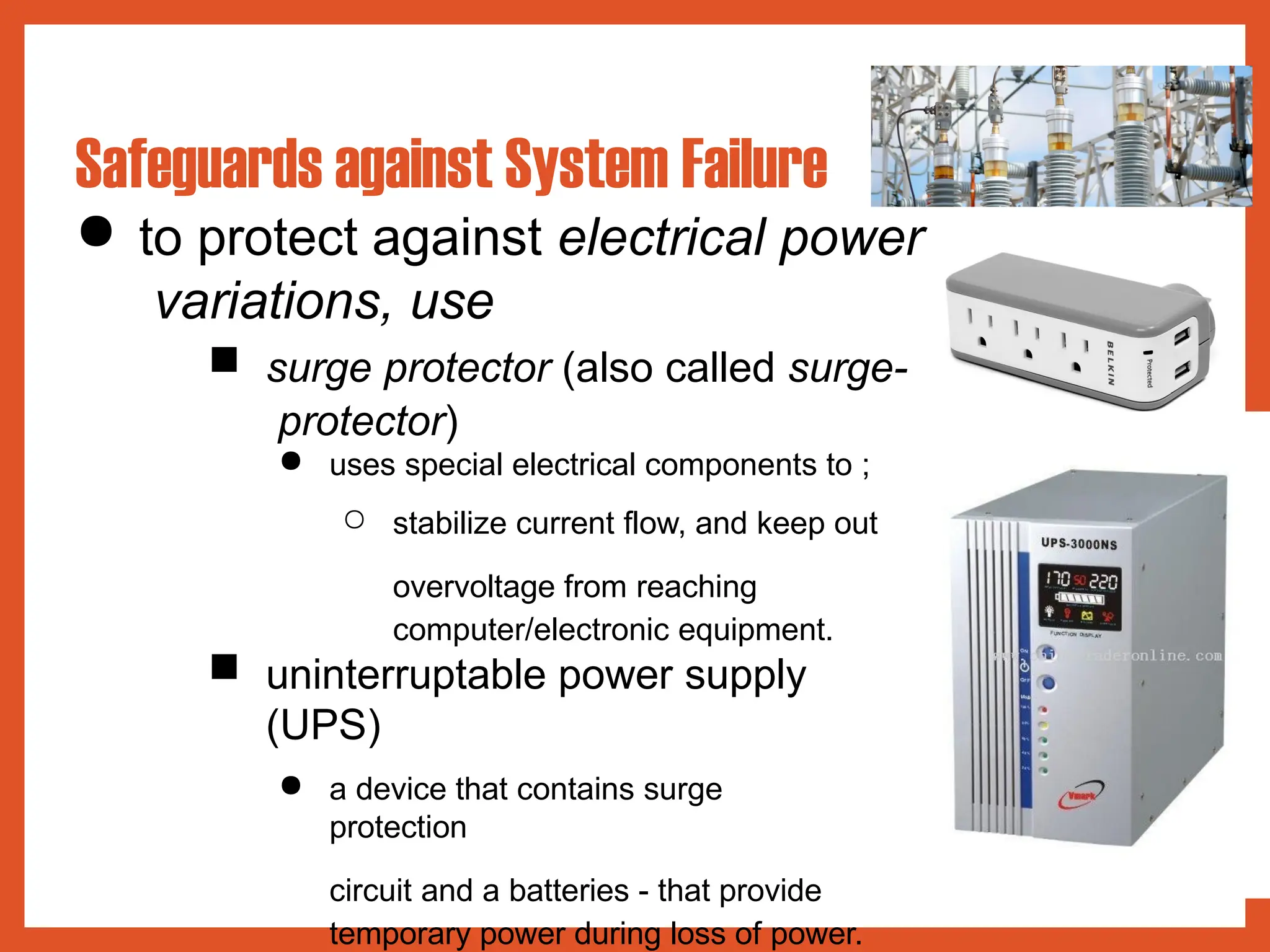 ● to protect against electrical power
variations, use
■ surge protector (also called surge-
protector)
● uses special electrical components to ;
○ stabilize current flow, and keep out
overvoltage from reaching
computer/electronic equipment.
■ uninterruptable power supply
(UPS)
● a device that contains surge
protection
circuit and a batteries - that provide
temporary power during loss of power.
Safeguards against System Failure
 