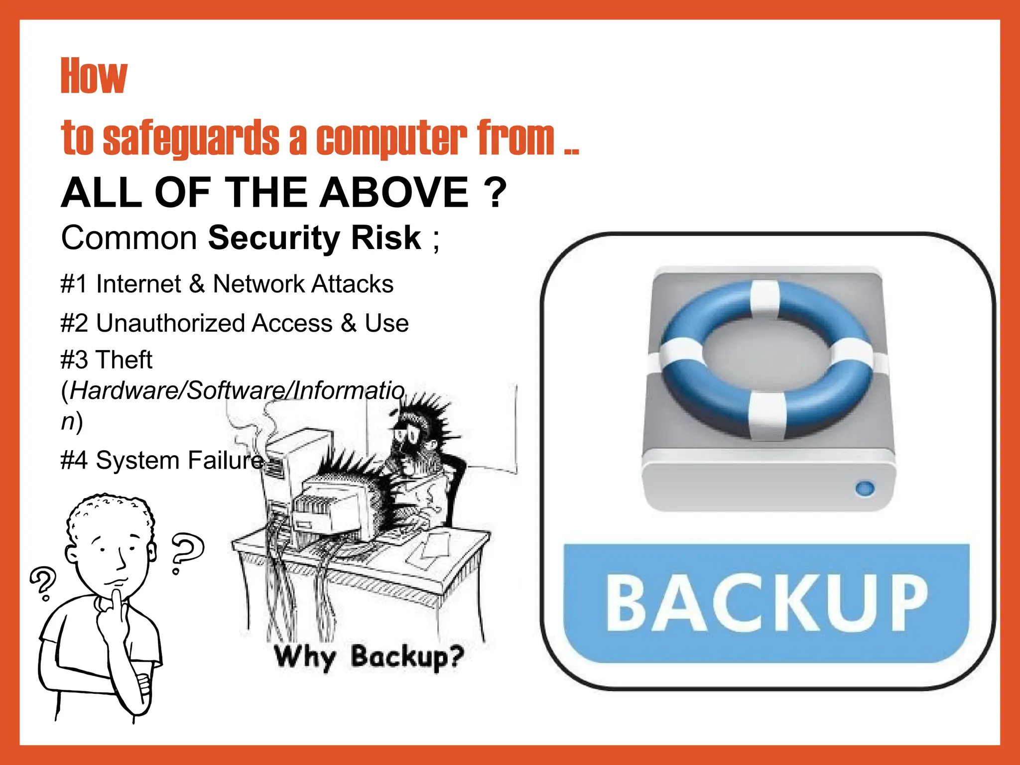 How
to safeguards a computer from ..
ALL OF THE ABOVE ?
Common Security Risk ;
#1 Internet & Network Attacks
#2 Unauthorized Access & Use
#3 Theft
(Hardware/Software/Informatio
n)
#4 System Failure
 