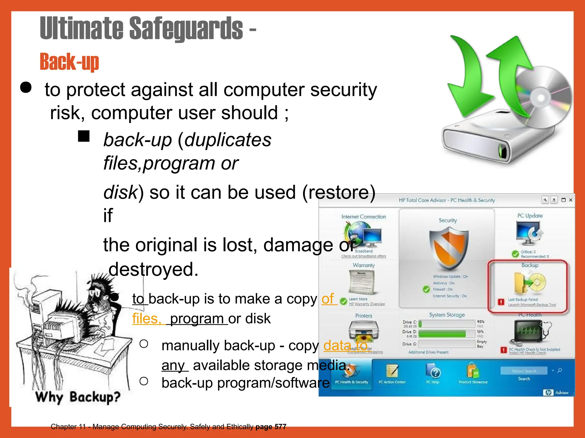 ● to protect against all computer security
risk, computer user should ;
■ back-up (duplicates
files,program or
disk) so it can be used (restore)
if
the original is lost, damage or
destroyed.
● to back-up is to make a copy of
files, program or disk
○ manually back-up - copy data to
any available storage media.
○ back-up program/software
Ultimate Safeguards -
Back-up
Chapter 11 - Manage Computing Securely. Safely and Ethically page 577
 