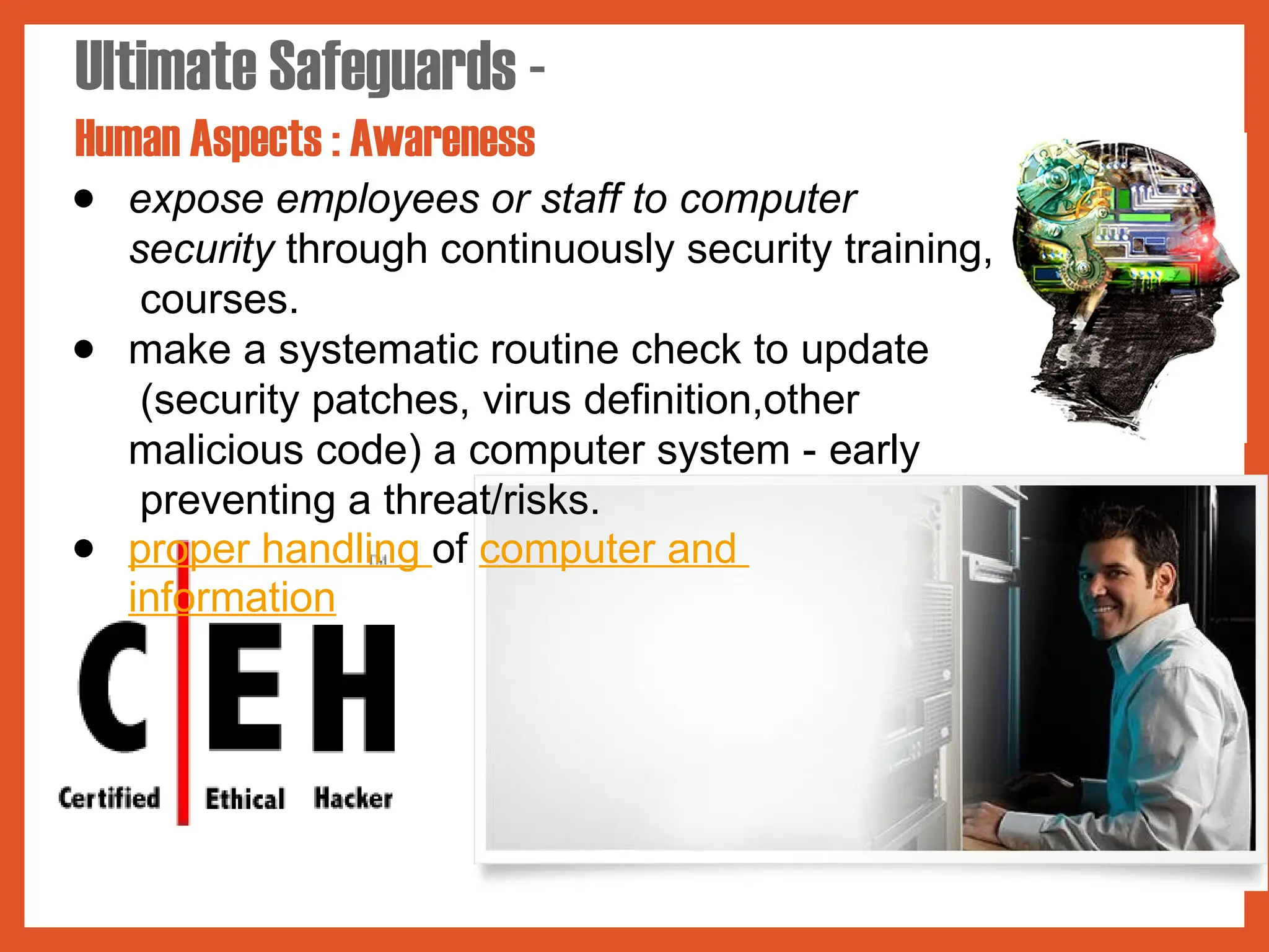 Ultimate Safeguards -
Human Aspects : Awareness
● expose employees or staff to computer
security through continuously security training,
courses.
● make a systematic routine check to update
(security patches, virus definition,other
malicious code) a computer system - early
preventing a threat/risks.
● proper handling of computer and
information
 