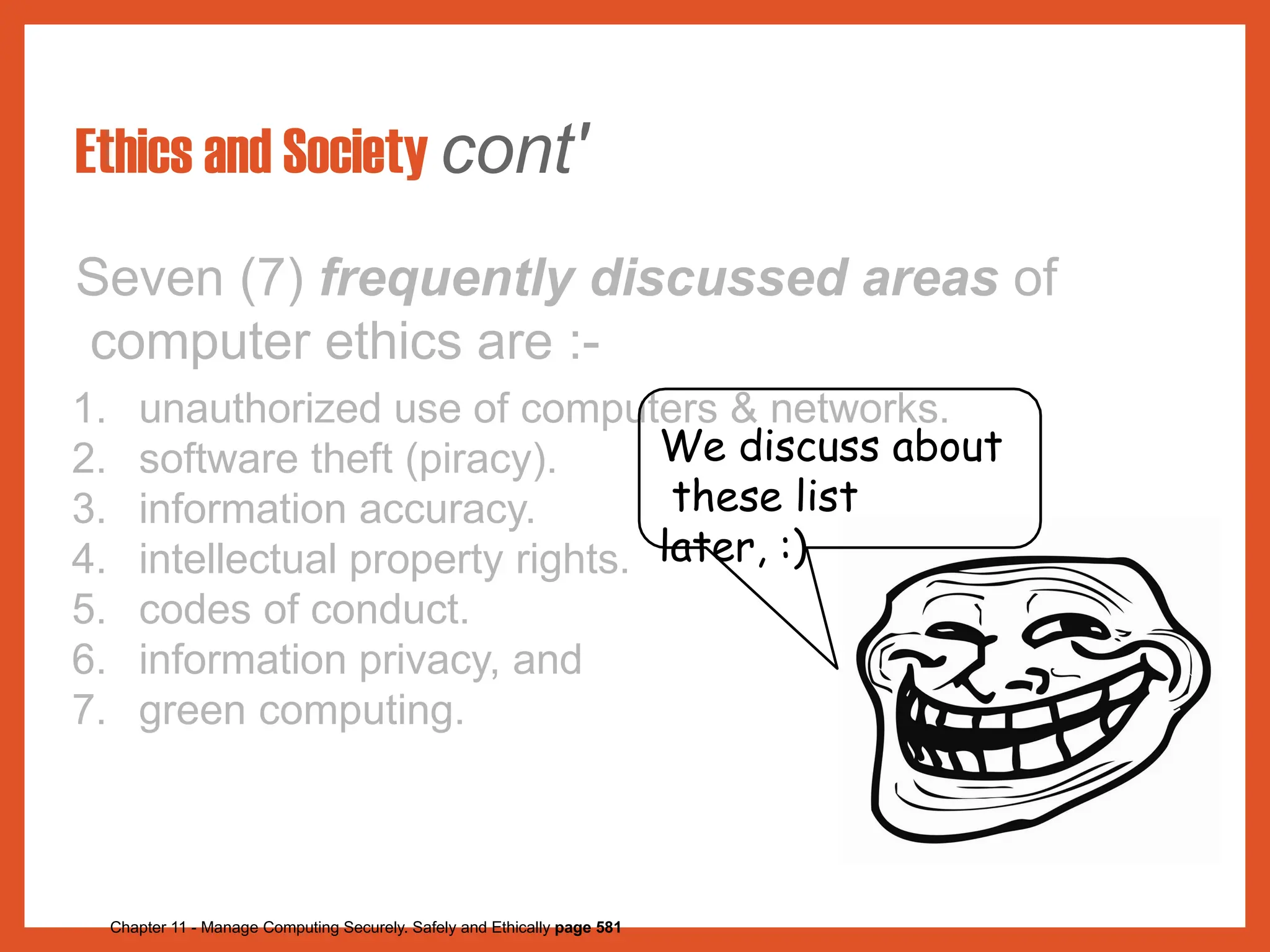 Ethics and Society cont'
Seven (7) frequently discussed areas of
computer ethics are :-
1. unauthorized use of computers & networks.
2. software theft (piracy).
3. information accuracy.
4. intellectual property rights.
5. codes of conduct.
6. information privacy, and
7. green computing.
We discuss about
these list
later, :)
Chapter 11 - Manage Computing Securely. Safely and Ethically page 581
 