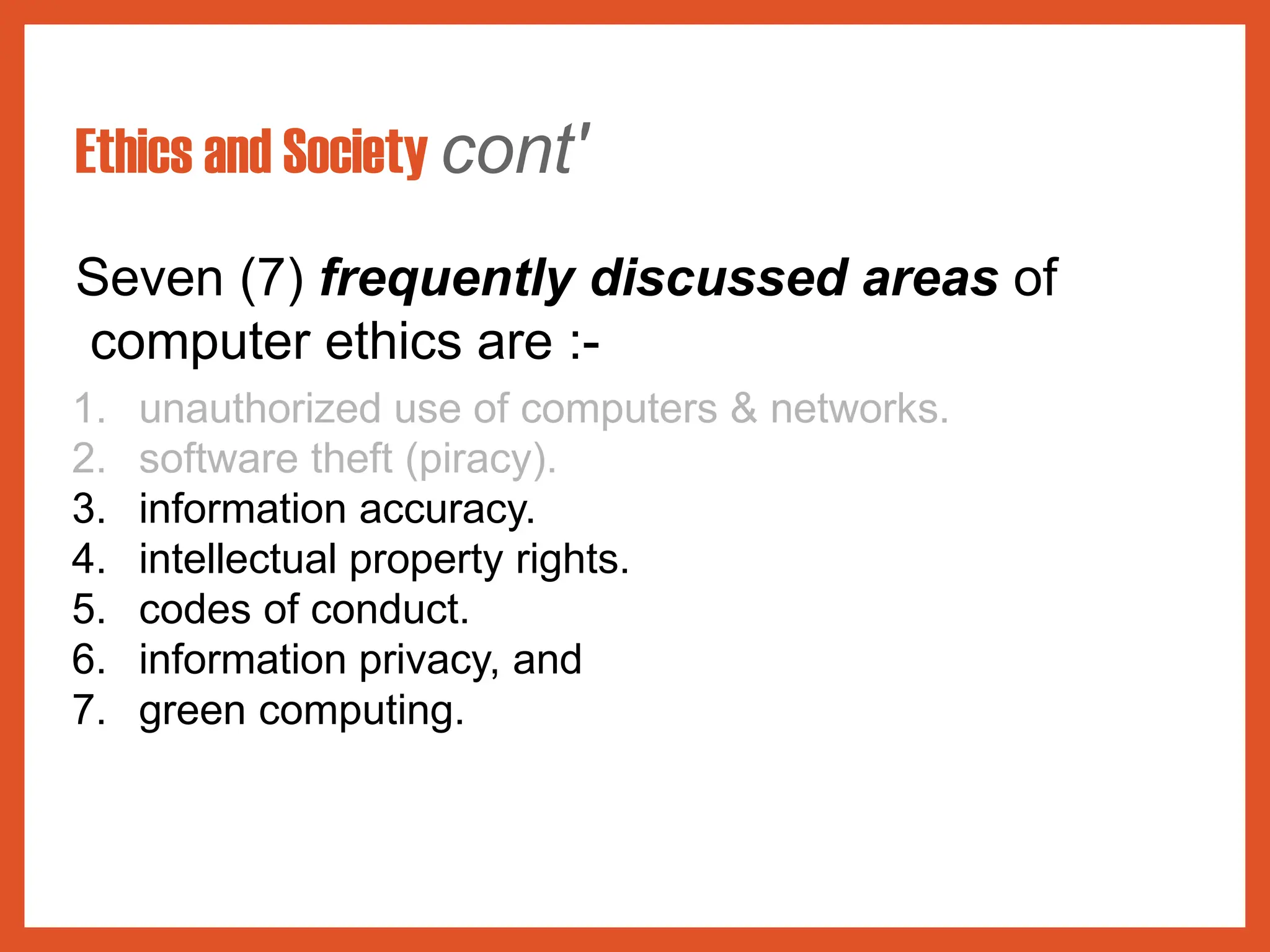 Ethics and Society cont'
Seven (7) frequently discussed areas of
computer ethics are :-
1. unauthorized use of computers & networks.
2. software theft (piracy).
3. information accuracy.
4. intellectual property rights.
5. codes of conduct.
6. information privacy, and
7. green computing.
 