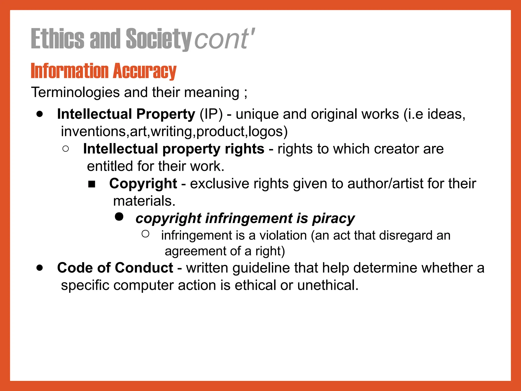 Ethics and Societycont'
Information Accuracy
Terminologies and their meaning ;
● Intellectual Property (IP) - unique and original works (i.e ideas,
inventions,art,writing,product,logos)
○ Intellectual property rights - rights to which creator are
entitled for their work.
■ Copyright - exclusive rights given to author/artist for their
materials.
● copyright infringement is piracy
○ infringement is a violation (an act that disregard an
agreement of a right)
● Code of Conduct - written guideline that help determine whether a
specific computer action is ethical or unethical.
 
