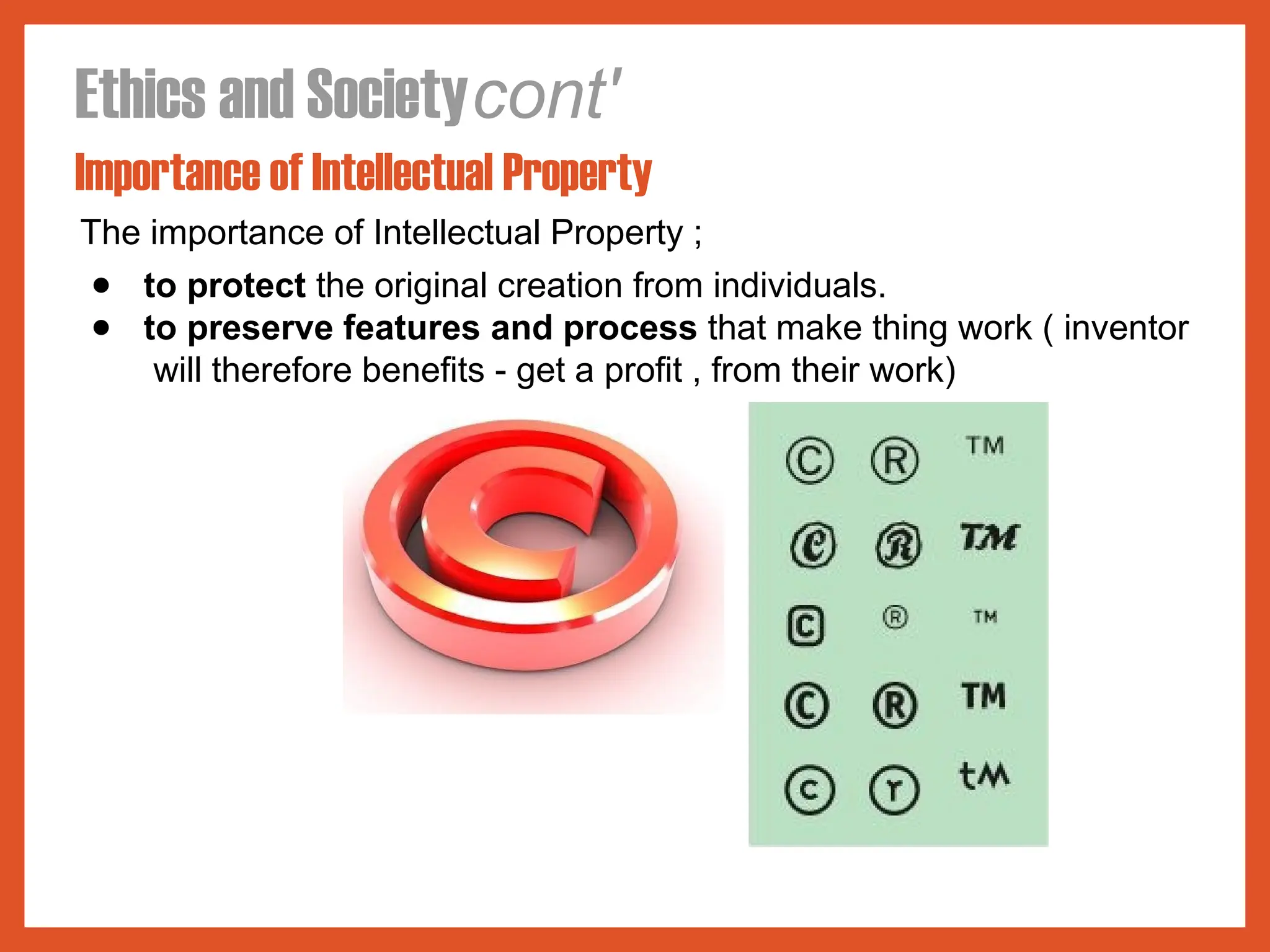 Ethics and Societycont'
Importance of Intellectual Property
The importance of Intellectual Property ;
● to protect the original creation from individuals.
● to preserve features and process that make thing work ( inventor
will therefore benefits - get a profit , from their work)
 