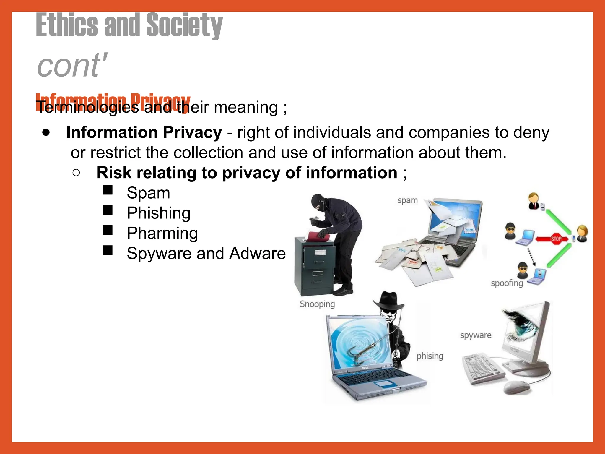 Ethics and Society
cont'
Information Privacy
Terminologies and their meaning ;
● Information Privacy - right of individuals and companies to deny
or restrict the collection and use of information about them.
○ Risk relating to privacy of information ;
■ Spam
■ Phishing
■ Pharming
■ Spyware and Adware
 