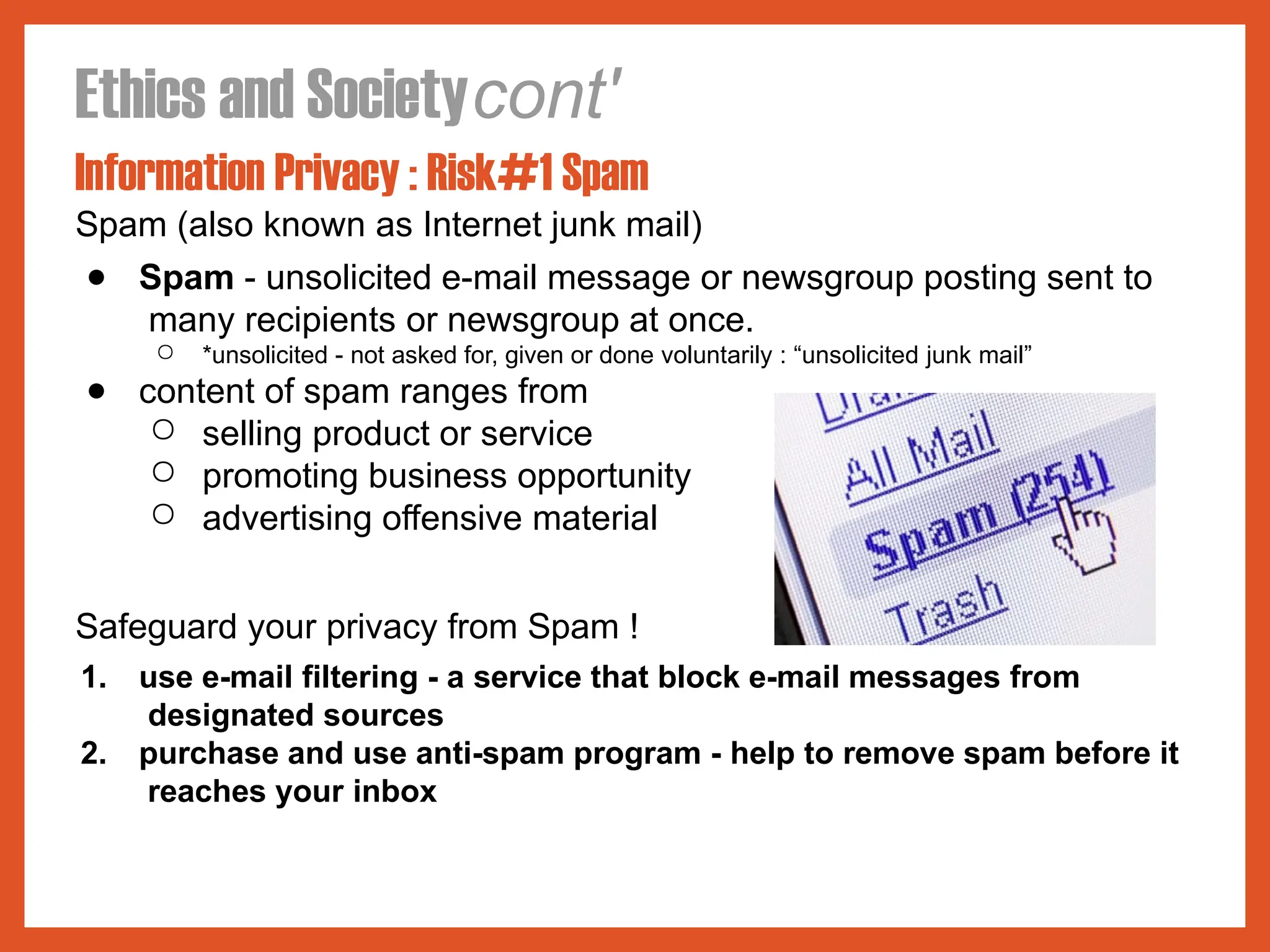 Ethics and Societycont'
Information Privacy : Risk#1 Spam
Spam (also known as Internet junk mail)
● Spam - unsolicited e-mail message or newsgroup posting sent to
many recipients or newsgroup at once.
○ *unsolicited - not asked for, given or done voluntarily : “unsolicited junk mail”
● content of spam ranges from
○ selling product or service
○ promoting business opportunity
○ advertising offensive material
Safeguard your privacy from Spam !
1. use e-mail filtering - a service that block e-mail messages from
designated sources
2. purchase and use anti-spam program - help to remove spam before it
reaches your inbox
 