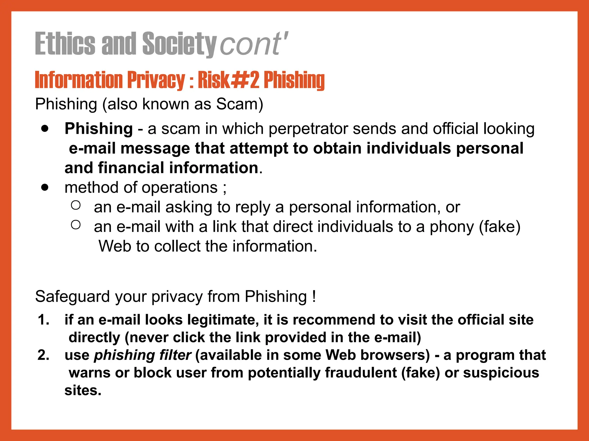 Ethics and Societycont'
Information Privacy : Risk#2 Phishing
Phishing (also known as Scam)
● Phishing - a scam in which perpetrator sends and official looking
e-mail message that attempt to obtain individuals personal
and financial information.
● method of operations ;
○ an e-mail asking to reply a personal information, or
○ an e-mail with a link that direct individuals to a phony (fake)
Web to collect the information.
Safeguard your privacy from Phishing !
1. if an e-mail looks legitimate, it is recommend to visit the official site
directly (never click the link provided in the e-mail)
2. use phishing filter (available in some Web browsers) - a program that
warns or block user from potentially fraudulent (fake) or suspicious
sites.
 