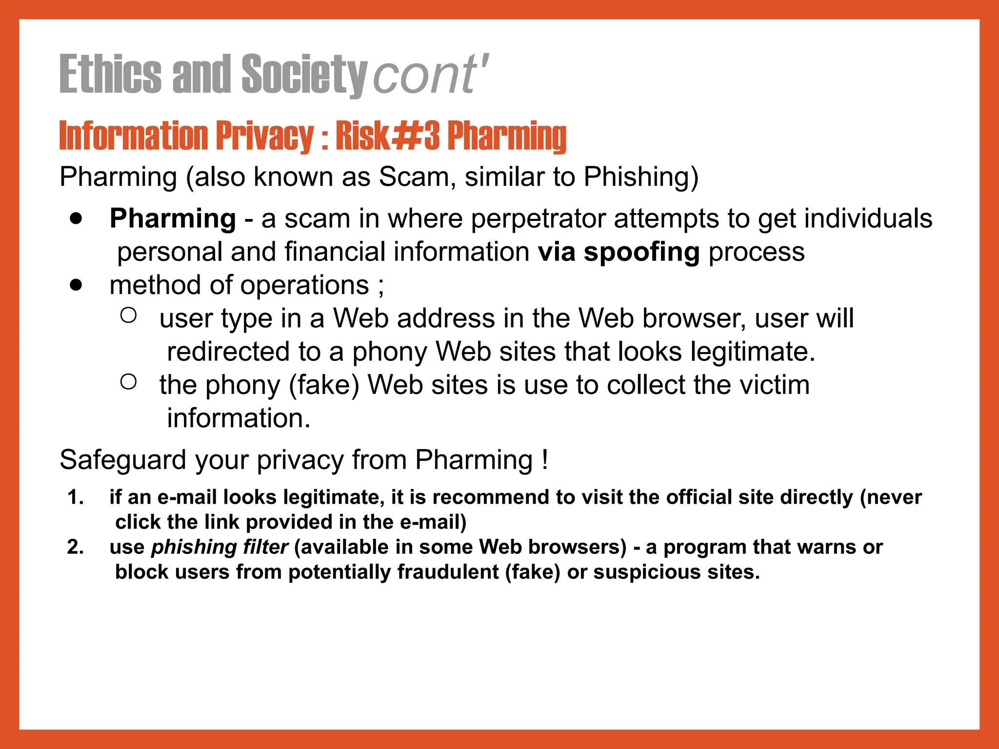 Ethics and Societycont'
Information Privacy : Risk#3 Pharming
Pharming (also known as Scam, similar to Phishing)
● Pharming - a scam in where perpetrator attempts to get individuals
personal and financial information via spoofing process
● method of operations ;
○ user type in a Web address in the Web browser, user will
redirected to a phony Web sites that looks legitimate.
○ the phony (fake) Web sites is use to collect the victim
information.
Safeguard your privacy from Pharming !
1. if an e-mail looks legitimate, it is recommend to visit the official site directly (never
click the link provided in the e-mail)
2. use phishing filter (available in some Web browsers) - a program that warns or
block users from potentially fraudulent (fake) or suspicious sites.
 