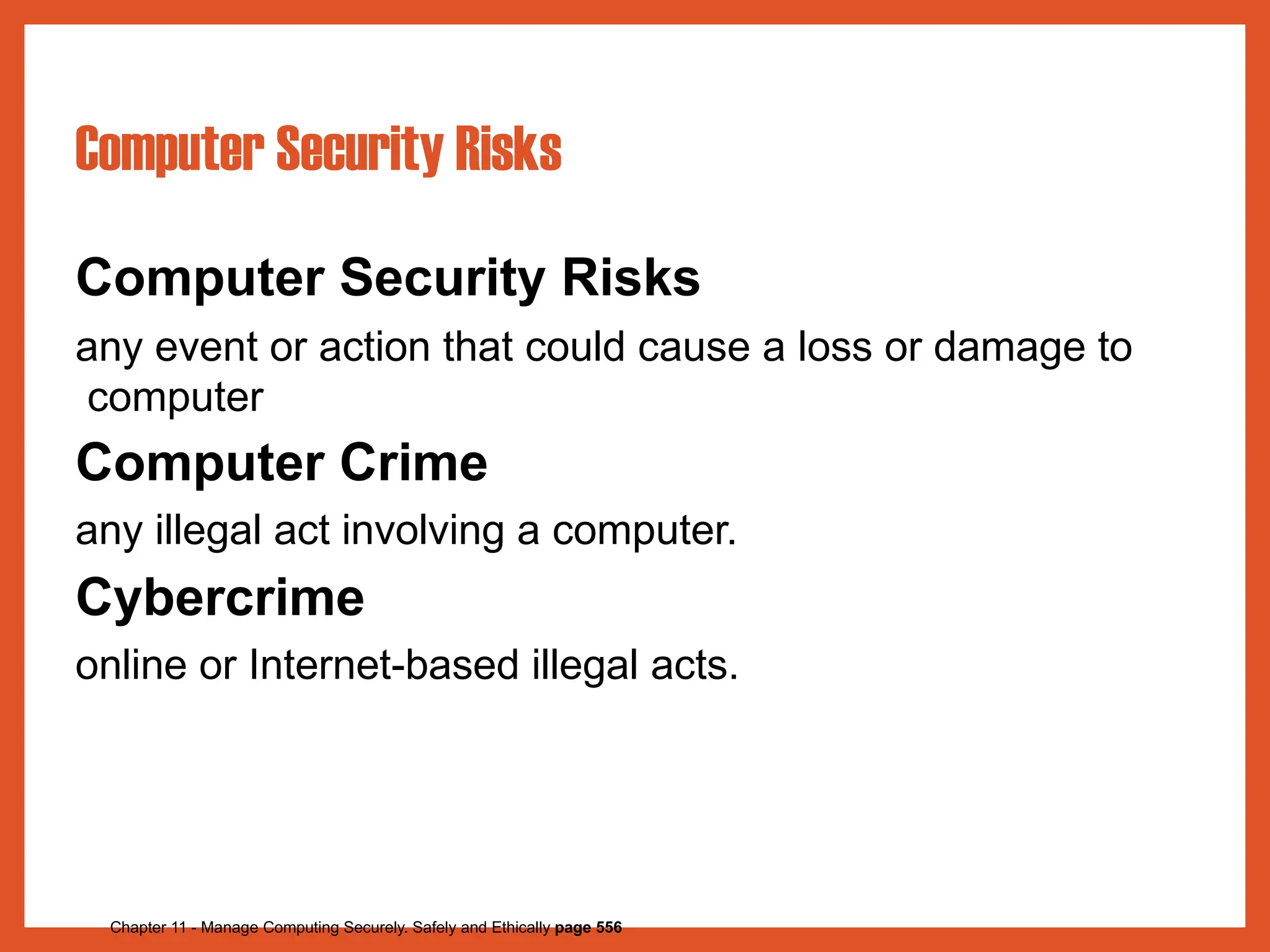 Computer Security Risks
Chapter 11 - Manage Computing Securely. Safely and Ethically page 556
Computer Security Risks
any event or action that could cause a loss or damage to
computer
Computer Crime
any illegal act involving a computer.
Cybercrime
online or Internet-based illegal acts.
 