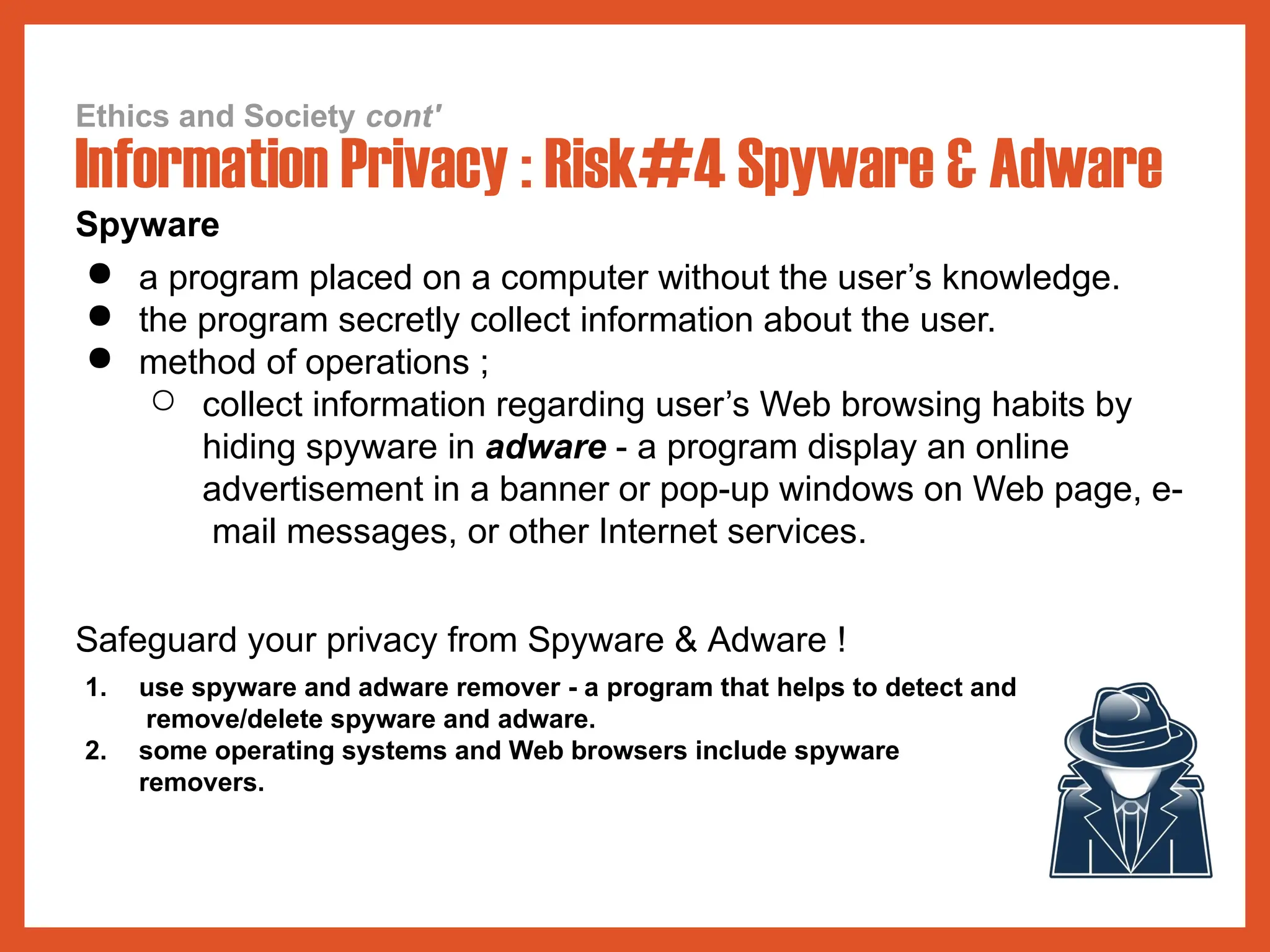 Ethics and Society cont'
Information Privacy : Risk#4 Spyware & Adware
Spyware
● a program placed on a computer without the user’s knowledge.
● the program secretly collect information about the user.
● method of operations ;
○ collect information regarding user’s Web browsing habits by
hiding spyware in adware - a program display an online
advertisement in a banner or pop-up windows on Web page, e-
mail messages, or other Internet services.
Safeguard your privacy from Spyware & Adware !
1. use spyware and adware remover - a program that helps to detect and
remove/delete spyware and adware.
2. some operating systems and Web browsers include spyware
removers.
 